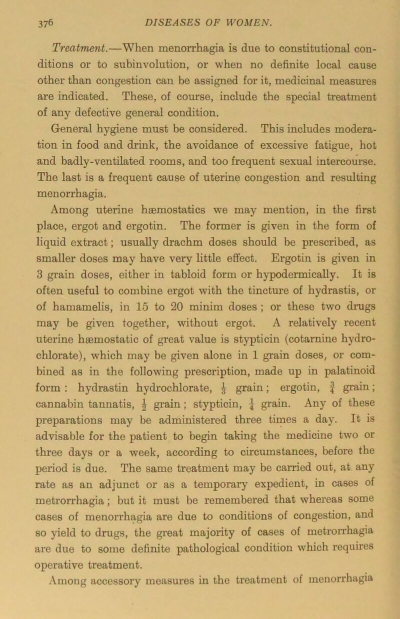 Treatment.—When menorrhagia is due to constitutional con- ditions or to subinvolution, or when no definite local cause other than congestion can be assigned for it, medicinal measures are indicated. These, of com’se, include the special treatment of any defective general condition. General hygiene must be considered. This includes modera- tion in food and drink, the avoidance of excessive fatigue, hot and badly-ventilated rooms, and too frequent sexual intercourse. The last is a frequent cause of uterine congestion and resulting menorrhagia. Among uterine hfcmostatics w^e may mention, in the first place, ergot and ergotin. The former is given in the form of liquid extract; usually drachm doses should be prescribed, as smaller doses may have very little effect. Ergotin is given in 3 gi-ain doses, either in tabloid form or hypodermically. It is often useful to combine ergot with the tincture of hydrastis, or of hamamelis, in 15 to 20 minim doses ; or these two drugs may be given together, without ergot. A relatively recent uterine haemostatic of great value is stypticin (cotarnine hydro- chlorate), which may be given alone in 1 grain doses, or com- bined as in the following prescription, made up in palatinoid form : hydrastin hydrochlorate, \ grain; ergotin, | grain; cannabin tannatis, | grain; stypticin, { grain. Any of these preparations may be administered three times a day. It is advisable for the patient to begin taking the medicine two or three days or a week, according to circumstances, before the period is due. The same treatment may be carried out, at. any rate as an adjunct or as a temporary expedient, in cases of metrorrhagia; but it must be remembered that whereas some cases of menorrhagia are due to conditions of congestion, and so yield to drugs, the great majority of cases of metron’hagia are due to some definite pathological condition which requires operative treatment. Among accessory measures in the treatment of menorrhagia