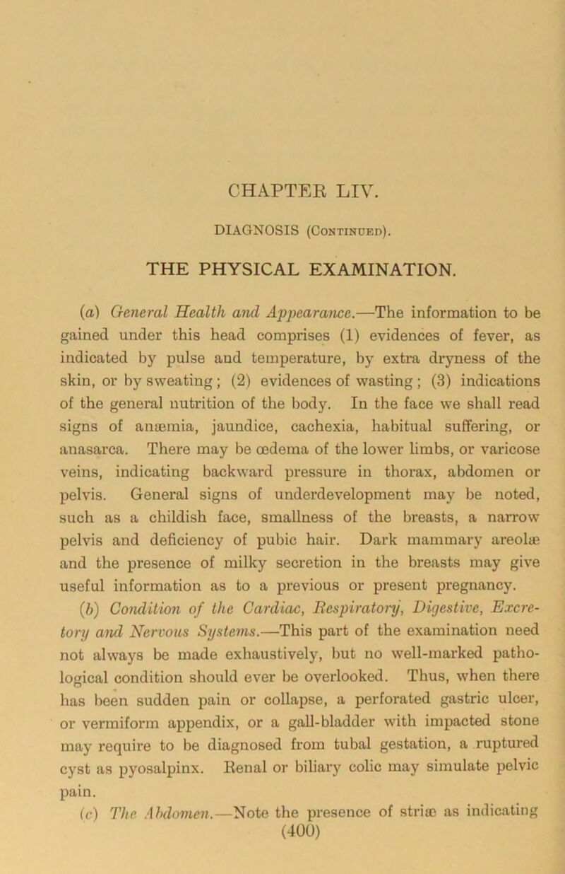 CHAPTEE LIV. DIAGNOSIS (Continued). THE PHYSICAL EXAMINATION. (a) General Health and Appearance.—The information to be gained under this head comprises (1) evidences of fever, as indicated by pulse and temperature, by extra dryness of the skin, or by sweating; (2) evidences of wasting ; (3) indications of the general nutrition of the l)ody. In the face we shall read signs of anaemia, jaundice, cachexia, habitual suffering, or anasarca. There may be oedema of the lower limbs, or varicose veins, indicating backward pressure in thorax, abdomen or pelvis. General signs of underdevelopment may be noted, such as a childish face, smallness of the breasts, a narrow pelvis and deficiency of pubic hair. Dark mammary areolae and the presence of milky secretion in the breasts may give useful information as to a previous or present pregnancy. {b) Condition of the Cardiac, Respiratory, Digestive, Excre- tory ami Nervous Systeyns.—This part of the examination need not always be made exhaustively, but no well-marked patho- logical condition should ever be overlooked. Thus, when there has been sudden pain or collapse, a perforated gastric ulcer, or vermiform appendix, or a gall-bladder with impacted stone may require to be diagnosed from tubal gestation, a ruptured cyst as pyosalpinx. Kenal or biliary colic may simulate pelvic pain. (c) The .Abdomen.—Note the presence of stria? as indicating