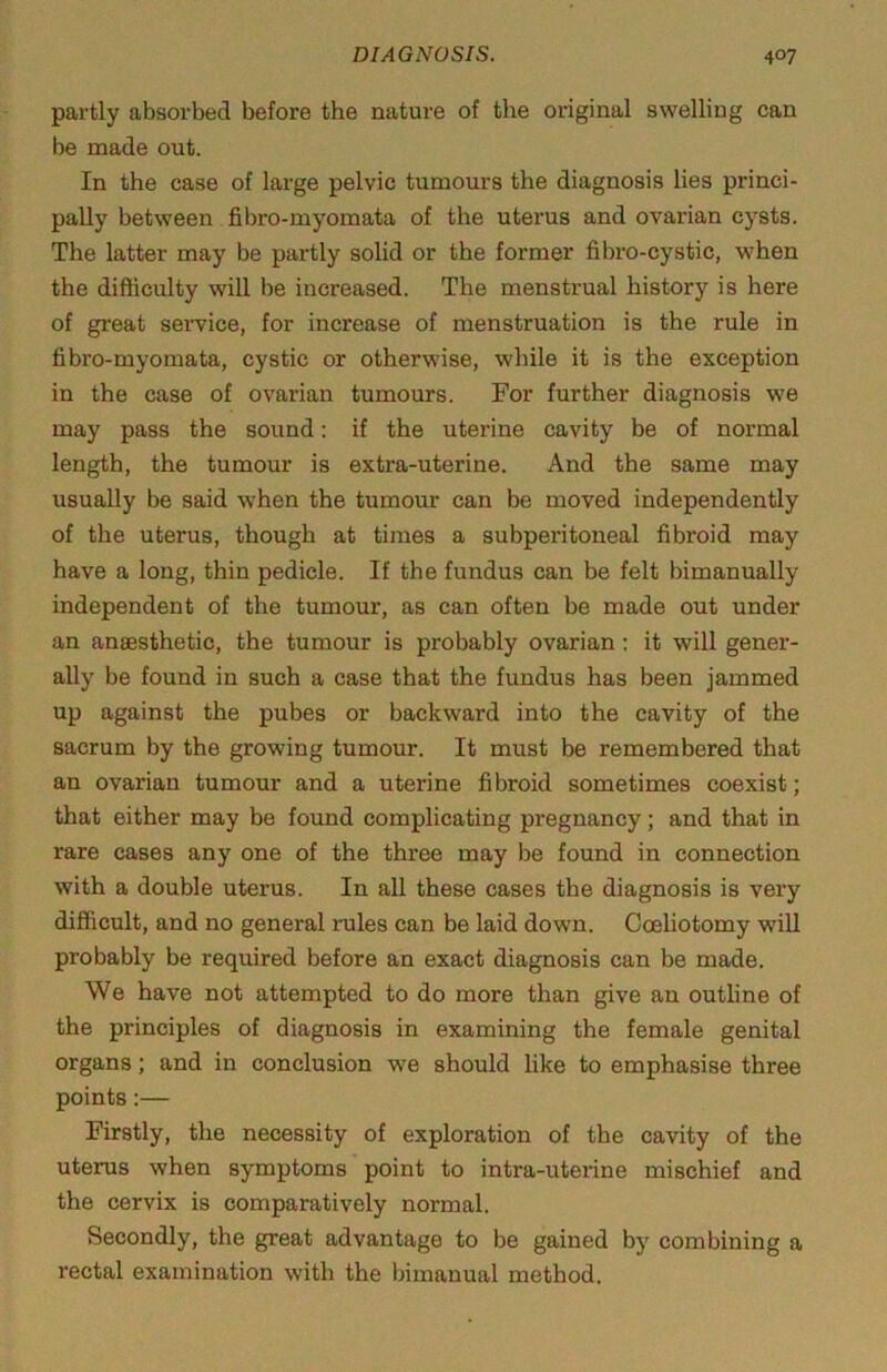 partly absorbed before the nature of the original swelling can be made out. In the case of large pelvic tumours the diagnosis lies princi- pally between fibro-myomata of the uterus and ovarian cysts. The latter may be partly solid or the former fibro-cystic, when the difficulty will be increased. The menstrual history is here of great seiwice, for increase of menstruation is the rule in fibro-myomata, cystic or otherwise, while it is the exception in the case of ovarian tumours. For further diagnosis we may pass the sound: if the uterine cavity be of normal length, the tumour is extra-uterine. And the same may usually be said when the tumour can be moved independently of the uterus, though at times a subperitoneal fibroid may have a long, thin pedicle. If the fundus can be felt bimanually independent of the tumour, as can often be made out under an anaesthetic, the tumour is probably ovarian ; it will gener- ally be found in such a case that the fundus has been jammed up against the pubes or backward into the cavity of the sacrum by the growing tumour. It must be remembered that an ovarian tumour and a uterine fibroid sometimes coexist; that either may be found complicating pregnancy; and that in rare cases any one of the three may be found in connection with a double uterus. In all these cases the diagnosis is very difficult, and no general rules can be laid down. Coeliotomy will probably be required before an exact diagnosis can be made. We have not attempted to do more than give an outline of the principles of diagnosis in examining the female genital organs; and in conclusion we should like to emphasise three points:— Firstly, the necessity of exploration of the cavity of the uterus when symptoms point to intra-uterine mischief and the cervix is comparatively normal. Secondly, the great advantage to be gained by combining a rectal examination with the bimanual method.