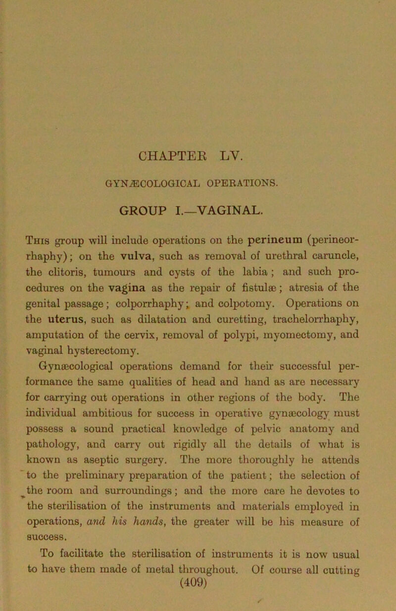 CHAPTEE LV. GYNECOLOGICAL OPERATIONS. GROUP I.—VAGINAL. This group will include operations on the perineum (perineor- rhaphy) ; on the vulva, such as removal of urethral caruncle, the clitoris, tumours and cysts of the labia; and such pro- cedures on the vagina as the repair of fistulse; atresia of the genital passage ; colporrhaphy; and colpotomy. Operations on the uterus, such as dilatation and curetting, trachelorrhaphy, amputation of the cervix, removal of polypi, myomectomy, and vaginal hysterectomy. Gynfficological operations demand for their successful per- formance the same quahties of head and hand as are necessary for carrying out operations in other regions of the body. The individual ambitious for success in operative gynaecology must possess a sound practical knowledge of pelvic anatomy and pathology, and carry out rigidly all the details of what is known as aseptic surgery. The more thoroughly he attends “ to the preliminary preparation of the patient; the selection of ^the room and surroundings; and the more care he devotes to the sterilisation of the instruments and materials employed in operations, and his hands, the greater will be his measure of success. To facilitate the sterilisation of instruments it is now usual to have them made of metal throughout. Of course all cutting