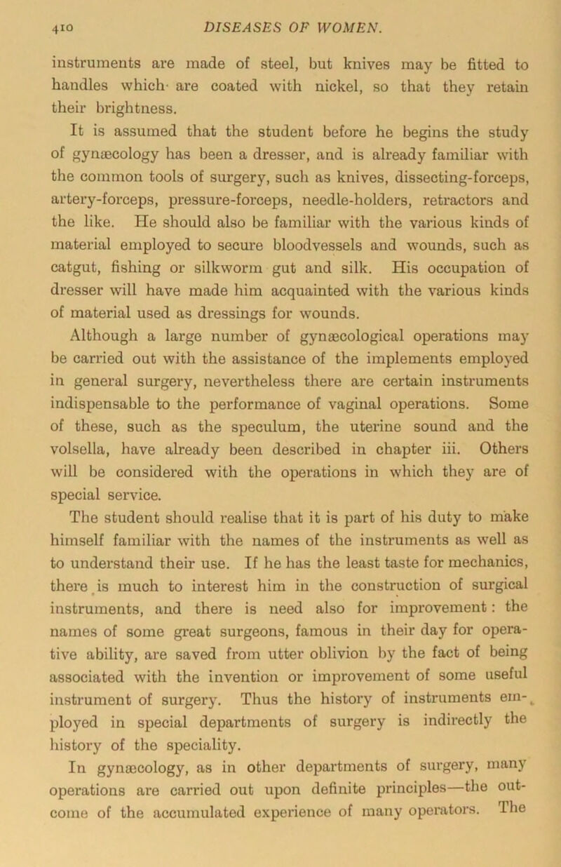 instruments are made of steel, but knives may be fitted to handles which- are coated with nickel, so that they retain their brightness. It is assumed that the student before he begins the study of gynaecology has been a dresser, and is already familiar with the common tools of surgery, such as knives, dissecting-forceps, artery-forceps, pressure-forceps, needle-holders, retractors and the like. He should also be familiar with the various kinds of material employed to secure bloodvessels and wounds, such as catgut, fishing or silkworm gut and silk. His occupation of dresser will have made him acquainted with the various kinds of material used as dressings for wounds. Although a large number of gynaecological operations may be carried out with the assistance of the implements employed in general surgery, nevertheless there are certain instruments indispensable to the performance of vaginal operations. Some of these, such as the speculum, the uterine sound and the volsella, have already been described in chapter hi. Others will be considered with the operations in which they are of special service. The student should realise that it is part of his duty to make himself familiar with the names of the instruments as well as to understand their use. If he has the least taste for mechanics, there,is much to interest him in the construction of surgical instruments, and there is need also for improvement: the names of some great surgeons, famous in their day for opera- tive ability, are saved from utter oblivion by the fact of being associated with the invention or improvement of some useful instrument of surgery. Thus the history of instruments ein-^ ployed in special departments of surgery is indirectly the history of the speciality. In gynaecology, as in other departments of surgery, many operations are carried out upon definite principles—the out- come of the accumulated experience of many operators. The