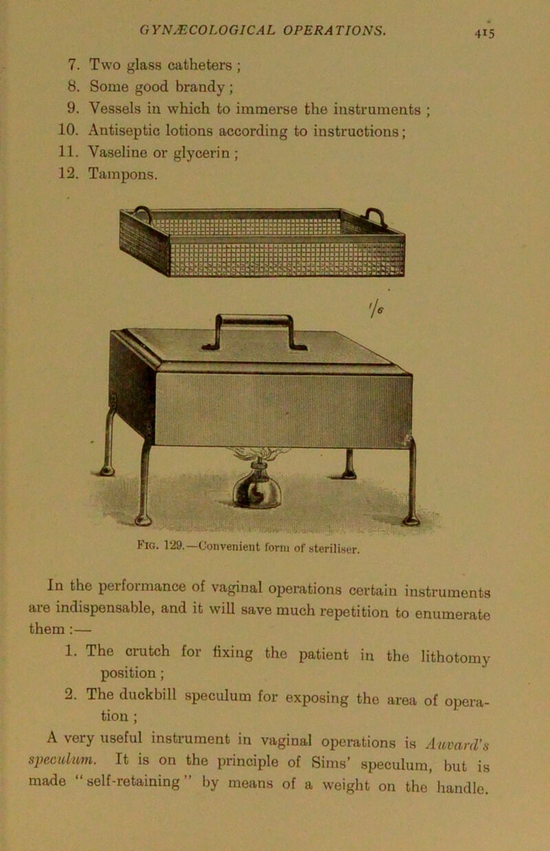 7. Two glass catheters ; 8. Some good brandy; 9. Vessels in which to immerse the instruments ; 10. Antiseptic lotions according to instructions; 11. Vaseline or glycerin ; 12. Tampons. Fici. 129.—Convenient form of steriliser. In the performance of vaginal operations certain instruments are indispensable, and it will save much repetition to enumerate them:— 1. The crutch for fixing the patient in the lithotomy position; 2. The duckbill speculum for exposing the area of opera- tion ; A very useful instrument in vaginal operations is Auvard’s speculum. It is on the principle of Sims’ speculum, but is made “self-retaining” by means of a weight on the handle.