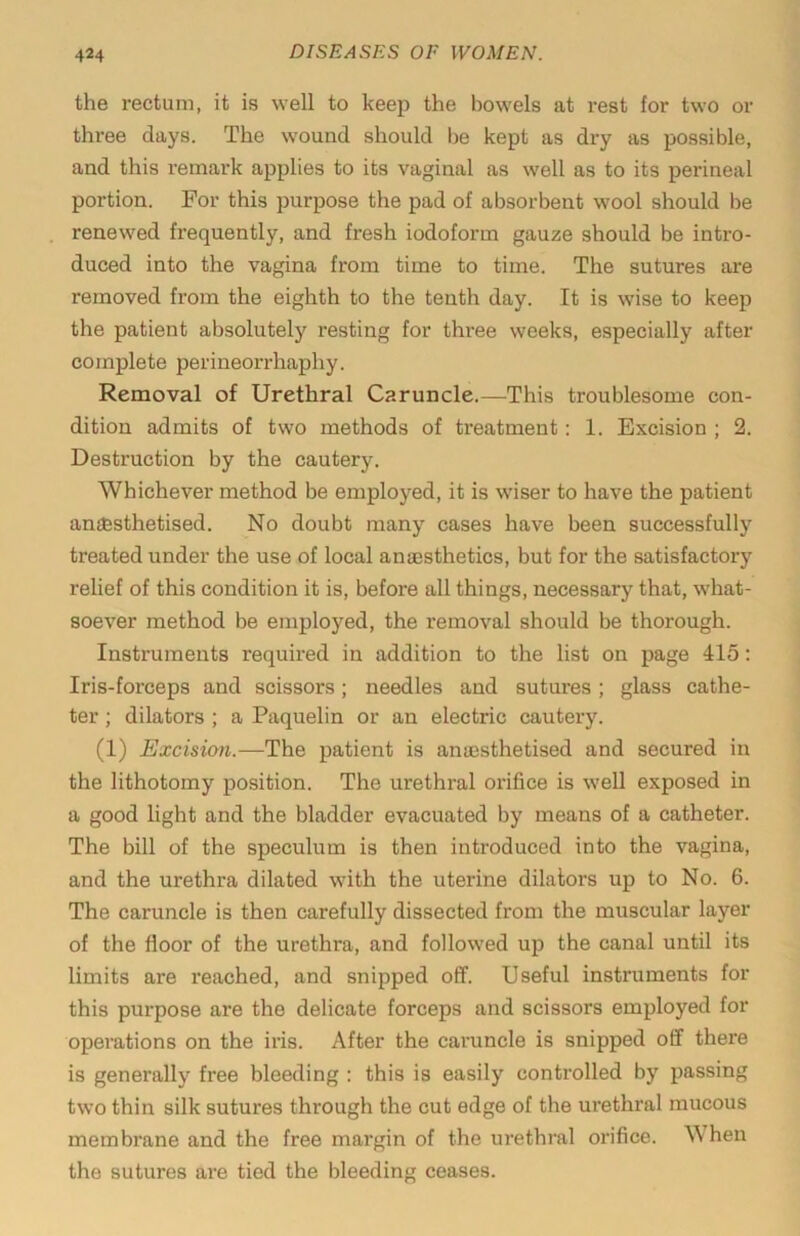 the rectum, it is well to keep the bowels at rest for two or three days. The wound should be kept as dry as possible, and this remark applies to its vaginal as well as to its perineal portion. For this purpose the pad of absorbent wool should be renewed frequently, and fresh iodoform gauze should be intro- duced into the vagina from time to time. The sutures are removed from the eighth to the tenth day. It is wise to keep the patient absolutely resting for three weeks, especially after complete perineorrhaphy. Removal of Urethral Caruncle.—This troublesome con- dition admits of two methods of treatment: 1. Excision ; 2. Destruction by the cautery. Whichever method be employed, it is wiser to have the patient an££sthetised. No doubt many cases have been successfully treated under the use of local aniesthetics, but for the satisfactory relief of this condition it is, before all things, necessary that, what- soever method be employed, the removal should be thorough. Instruments required in addition to the list on page 415; Iris-forceps and scissors; needles and sutures ; glass cathe- ter ; dilators ; a Paquelin or an electric cautery. (1) Excision.—The patient is anuesthetised and secured in the lithotomy position. The urethral orifice is well exposed in a good light and the bladder evacuated by means of a catheter. The bill of the speculum is then introduced into the vagina, and the urethra dilated with the uterine dilators up to No. 6. The caruncle is then carefully dissected from the muscular layer of the floor of the urethra, and followed up the canal until its limits are reached, and snipped off. Useful instruments for this purpose are the delicate forceps and scissors employed for operations on the iris. After the caruncle is snipped off there is generally free bleeding : this is easily controlled by passing two thin silk sutures through the cut edge of the urethral mucous membrane and the free margin of the urethral orifice. When the sutures are tied the bleeding ceases.