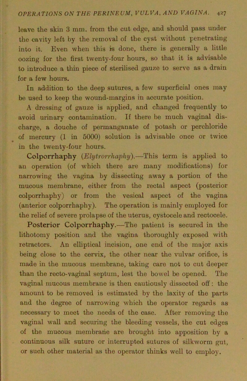 leave the skin 3 mni. from the cut edge, and should pass under the cavity left by the removal of the cyst without penetrating into it. Even when this is done, there is generally a little oozing for the first twenty-four hours, so that it is advisable to introduce a thin piece of sterilised gauze to serve as a drain for a few hours. In addition to the deep sutures, a few superficial ones may be used to keep the wound-margins in accurate position. A dressing of gauze is applied, and changed frequently to avoid urinary contamination. If there be much vaginal dis- charge, a douche of permanganate of potash or perchloride of mercury (1 in 5000) solution is advisable once or twice in the twenty-four hours. Colporrhaphy {Elytrorrhaphy).—This term is applied to an operation (of which there are many modifications) for narrowing the vagina by dissecting away a portion of the mucous membrane, either from the rectal aspect (posterior colporrhaphy) or from the vesical aspect of the vagina (anterior colporrhaphy). The operation is mainly employed for the relief of severe prolapse of the uterus, cystocele and rectocele. Posterior Colporrhaphy.—The patient is secured in the lithotomy position and the vagina thoroughly exposed with retractors. An elliptical incision, one end of the major axis being close to the cervix, the other near the vulvar orifice, is made in the mucous membrane, taking care not to cut deeper than the recto-vaginal septum, lest the bowel be opened. The vaginal mucous membrane is then cautiously dissected ofif: the amount to be removed is estimated by the laxity of the parts and the degree of narrowing which the operator regards as necessary to meet the needs of the case. After removing the vaginal wall and securing the bleeding vessels, the cut edges of the mucous membrane are brought into apposition by a continuous silk suture or interrupted sutures of silkworm gut, or such other material as the operator thinks well to employ.