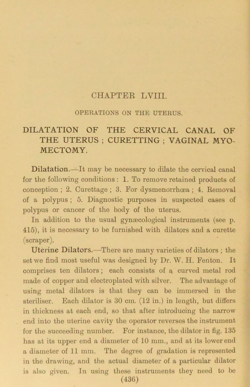 CHAPTER LVIIl. OPERATIONS ON THE UTERUS. DILATATION OF THE CERVICAL CANAL OF THE UTERUS ; CURETTING ; VAGINAL MYO- MECTOMY. Dilatation.—It may be necessary to dilate the cervical canal for the following conditions : 1. To remove retained products of conception ; 2. Curettage ; 3. For dysmenorrhoea ; 4. Removal of a polypus ; 6. Diagnostic purposes in suspected cases of polypus or cancer of the body of the uterus. In addition to the usual gynaecological instruments (see p. 415), it is necessary to be furnished with dilators and a curette (scraper). Uterine Dilators.—There are many varieties of dilators ; the set we find most useful was designed by Dr. W. H. Fenton. It comprises ten dilators; each consists of curved metal rod made of copper and electroplated with silver. The advantage of using metal dilators is that they can be immersed in the steriliser. Each dilator is 30 cm. (12 in.) in length, but differs in thickness at each end, so that after introducing the narrow end into the uterine cavity the operator reverses the instrument for the succeeding number. For instance, the dilator in fig. 135 has at its upper end a diameter of 10 mm., and at its lower end a diameter of 11 mm. The degree of gradation is represented in the drawing, and the actual diameter of a particular dilator is also given. In using these instruments they need to be