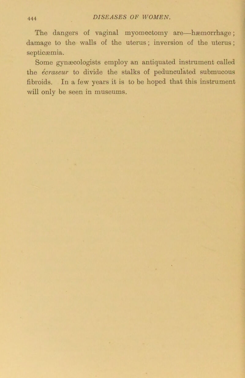 The dangers of vaginal myomectomy are—haemorrhage; damage to the walls of the uterus; inversion of the uterus; septicaemia. Some gynaecologists employ an antiquated instrument called the ecraseur to divide the stalks of pedunculated submucous fibroids. In a few years it is to be hoped that this instrument will only be seen in museums.