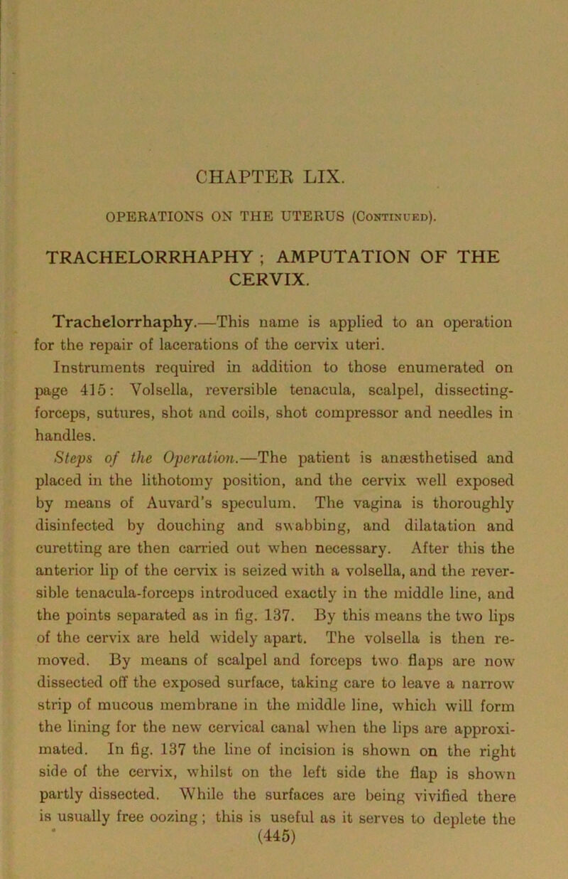 CHAPTEE LIX. OPERATIONS ON THE UTERUS (Continued). TRACHELORRHAPHY ; AMPUTATION OF THE CERVIX. Trachelorrhaphy.—This name is applied to an operation for the repair of lacerations of the cervix uteri. Instruments required in addition to those enumerated on page 415; Volsella, reversible tenacula, scalpel, dissecting- forceps, sutures, shot and coils, shot compressor and needles in handles. Steps of the Operation.—The patient is anaesthetised and placed in the lithotomy position, and the cervix well exposed by means of Auvard’s speculum. The vagina is thoroughly disinfected by douching and swabbing, and dilatation and curetting are then canned out when necessary. After this the anterior lip of the cervix is seized with a volsella, and the rever- sible tenacula-forceps introduced exactly in the middle line, and the points separated as in fig. 137. By this means the two lips of the cervix are held widely apart. The volsella is then re- moved. By means of scalpel and forceps two flaps are now dissected off the exposed surface, taking care to leave a narrow' strip of mucous membrane in the middle line, which will form the lining for the new cervical canal when the lips are approxi- mated. In fig. 137 the line of incision is shown on the right side of the cervix, whilst on the left side the flap is shown partly dissected. While the surfaces are being vivified there is usually free oozing; this is useful as it serves to deplete the