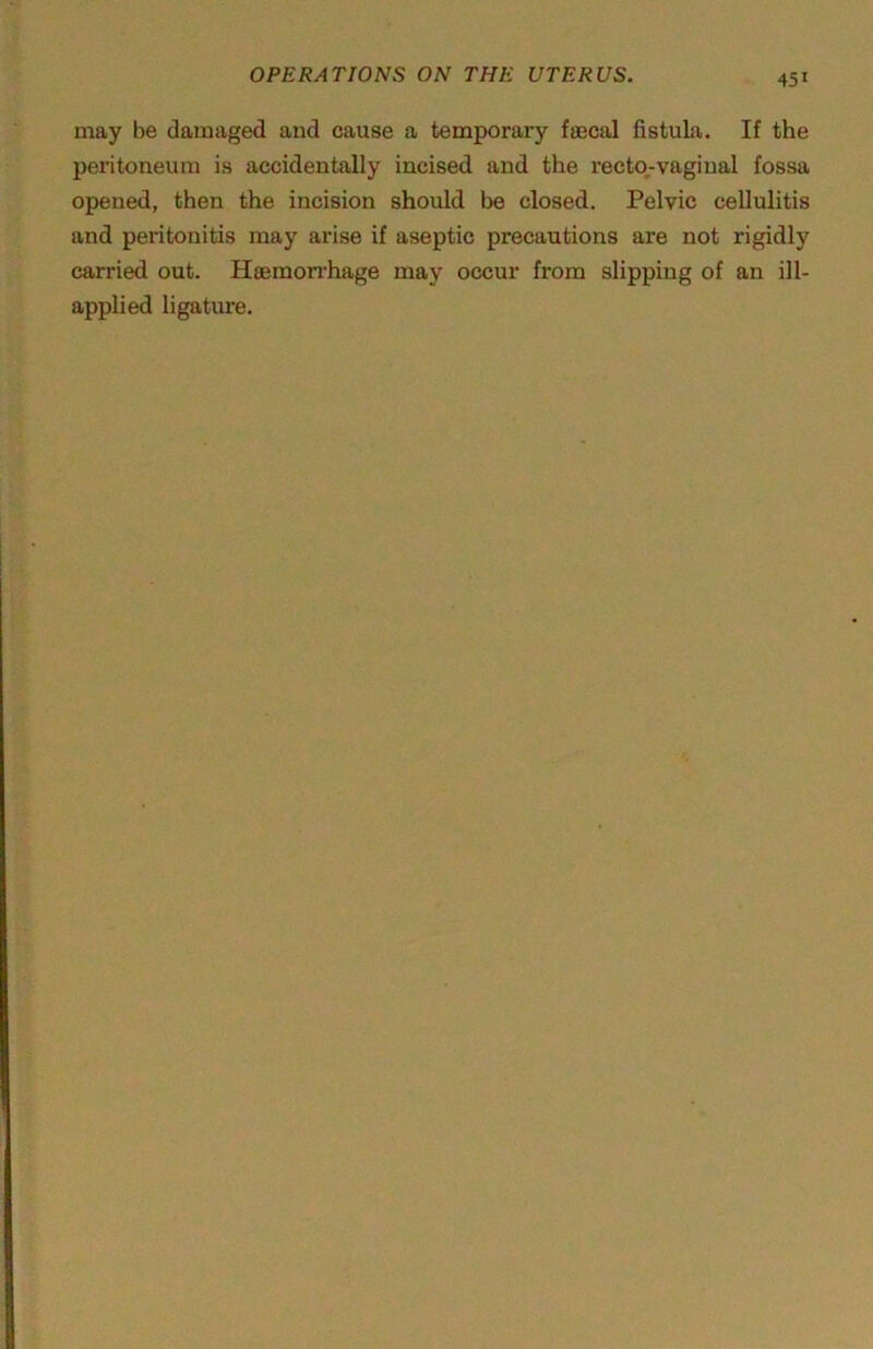 may be damaged and cause a temporary fascal fistuLa. If the peritoneum is accidentally incised and the rector-vaginal fossa opened, then the incision should be closed. Pelvic cellulitis and peritonitis may arise if aseptic precautions are not rigidly carried out. Hoemon-hage may occur from slipping of an ill- applied ligature.