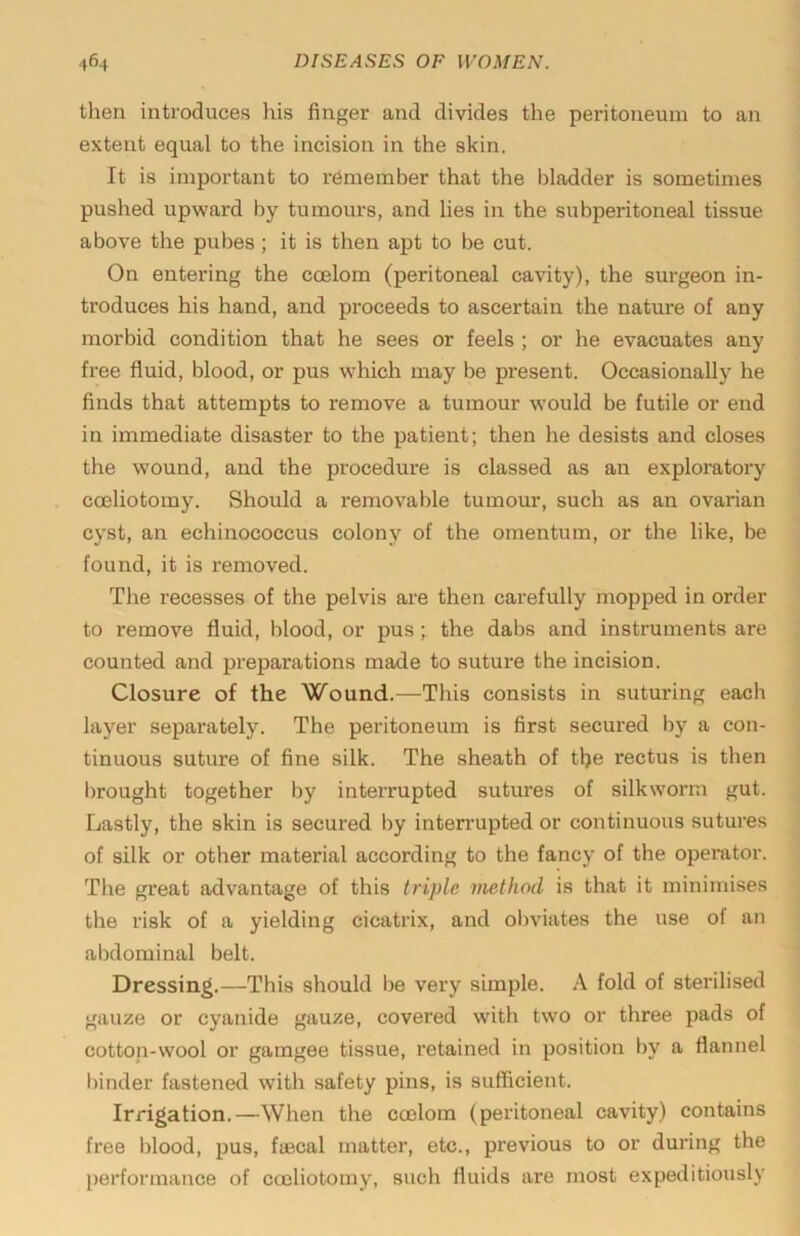 then introduces his finger and divides the peritoneum to an extent equal to the incision in the skin. It is important to remember that the bladder is sometimes pushed upward by tumours, and lies in the subperitoneal tissue above the pubes; it is then apt to be cut. On entering the coelom (peritoneal cavity), the surgeon in- troduces his hand, and proceeds to ascertain the nature of any morbid condition that he sees or feels ; or he evacuates any free fluid, blood, or pus which may be present. Occasionally he finds that attempts to remove a tumour would be futile or end in immediate disaster to the patient; then he desists and closes the wound, and the procedure is classed as an exploratory coeliotomy. Should a removable tumour, such as an ovarian cyst, an echinococcus colony of the omentum, or the like, be found, it is removed. The recesses of the pelvis are then carefully mopped in order to remove fluid, blood, or pusthe dabs and instruments are counted and preparations made to suture the incision. Closure of the \C'’ound.—This consists in suturing each layer separately. The peritoneum is first secured by a con- tinuous suture of fine silk. The sheath of the rectus is then l)rought together by interrupted sutures of silkworm gut. Lastly, the skin is secured by inten'upted or continuous sutures of silk or other material according to the fancy of the operator. The great advantage of this triple method is that it minimises the risk of a yielding cicatrix, and olndates the use of an abdominal belt. Dressing.—This should be very simple. A fold of sterilised gauze or cyanide gauze, covered with two or three pads of cotton-wool or gamgee tissue, retained in position by a flannel l)inder fastened with safety pins, is sufficient. Irrigation.—When the coelom (peritoneal cavity) contains free Iflood, pus, fjBcal matter, etc., previous to or during the performance of coeliotomy, such fluids are most expeditiously