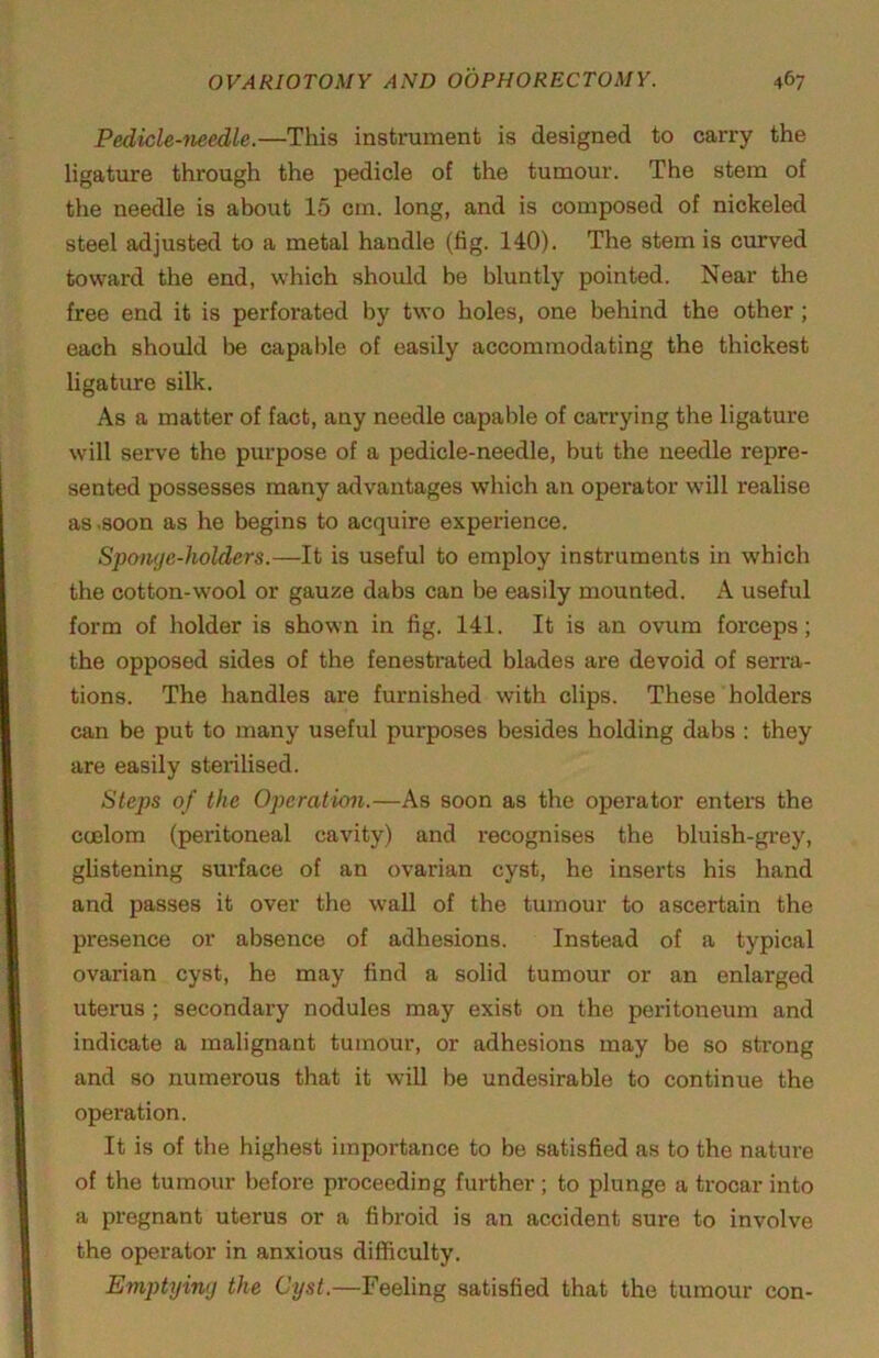 Pedicle-mcdle.—This instrument is designed to carry the ligature through the pedicle of the tumour. The stem of the needle is about 15 cm. long, and is composed of nickeled steel adjusted to a metal handle (fig. 140). The stem is curved toward the end, which should be bluntly pointed. Near the free end it is perforated by two holes, one behind the other ; each should be capalde of easily accommodating the thickest ligature silk. As a matter of fact, any needle capable of carrying the ligature will serve the purpose of a pedicle-needle, but the needle repre- sented possesses many advantages which an operator will realise as .soon as he begins to acquire experience. Spomje-holders.—It is useful to employ instruments in which the cotton-wool or gauze dabs can be easily mounted. A useful form of holder is shown in fig. 141. It is an ovum forceps; the opposed sides of the fenestrated blades are devoid of serra- tions. The handles are furnished with clips. These holders can be put to many useful purposes besides holding dabs : they are easily sterilised. Steps of the Operation.—As soon as the operator enters the coelom (peritoneal cavity) and recognises the bluish-gi-ey, glistening surface of an ovarian cyst, he inserts his hand and passes it over the wall of the tumour to ascertain the presence or absence of adhesions. Instead of a typical ovarian cyst, he may find a solid tumour or an enlarged uterus ; secondary nodules may exist on the peritoneum and indicate a malignant tumour, or adhesions may be so strong and so numerous that it will be undesirable to continue the operation. It is of the highest importance to be satisfied as to the nature of the tumour before proceeding further ; to plunge a trocar into a pregnant uterus or a fibroid is an accident sure to involve the operator in anxious difficulty. Emptyin(j the Cyst.—Feeling satisfied that the tumour con-