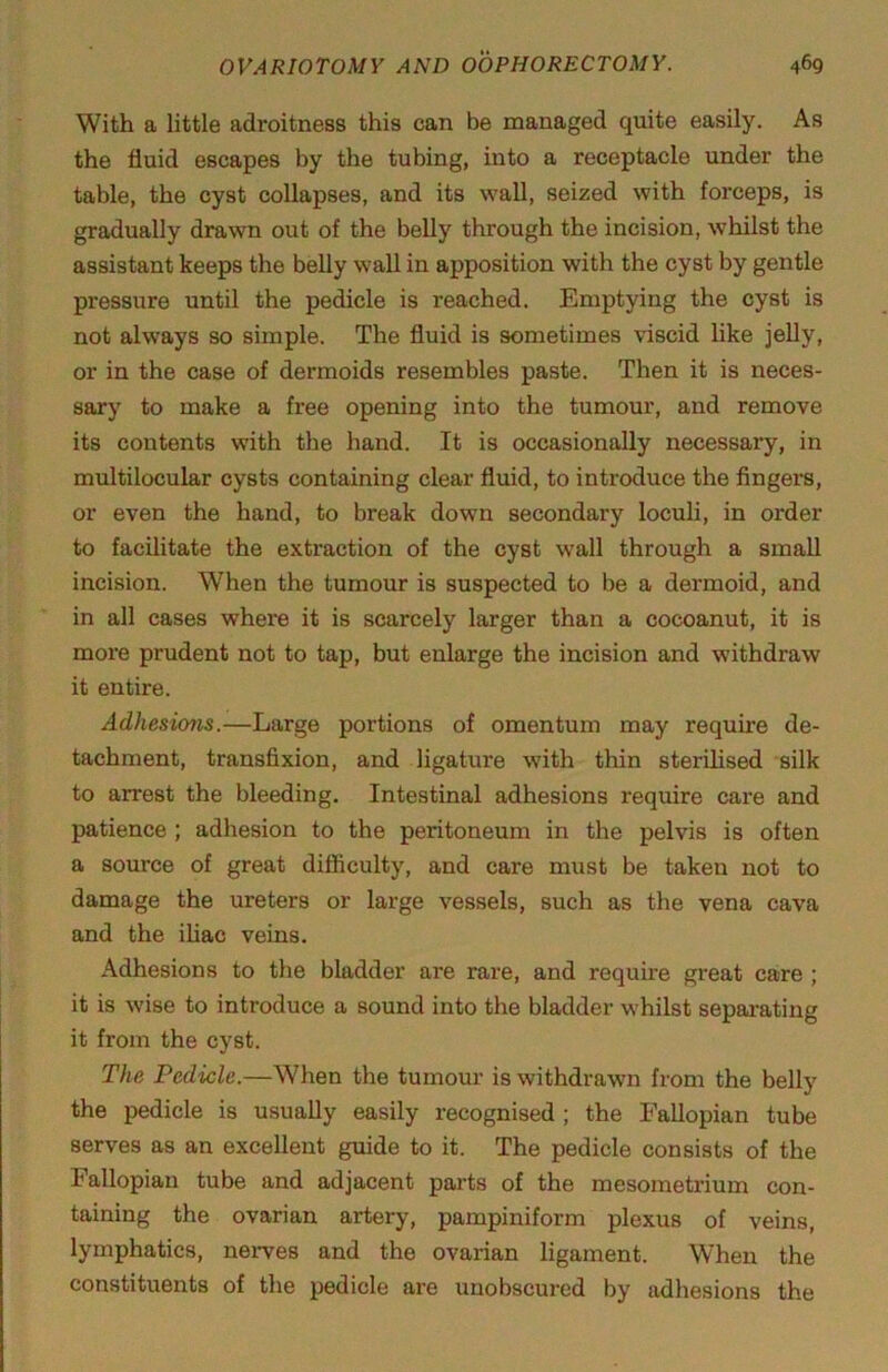 With a little adroitness this can be managed quite easily. As the fluid escapes by the tubing, into a receptacle imder the table, the cyst collapses, and its wall, seized with forceps, is gradually drawn out of the belly through the incision, whilst the assistant keeps the belly wall in apposition with the cyst by gentle pressure until the pedicle is reached. Emptying the cyst is not always so simple. The fluid is sometimes viscid like jelly, or in the case of dermoids resembles paste. Then it is neces- sary to make a free opening into the tumour, and remove its contents with the hand. It is occasionally necessary, in multilocular cysts containing clear fluid, to introduce the fingers, or even the hand, to break down secondary loculi, in order to facilitate the extraction of the cyst wall through a small incision. When the tumour is suspected to be a dermoid, and in all cases where it is scarcely larger than a cocoanut, it is more prudent not to tap, but enlarge the incision and withdraw it entire. Adhesions.—Large portions of omentum may require de- tachment, transfixion, and ligature with thin sterilised silk to arrest the bleeding. Intestinal adhesions require care and patience ; adhesion to the peritoneum in the pelvis is often a source of great difficulty, and care must be taken not to damage the ureters or large vessels, such as the vena cava and the iliac veins. Adhesions to the bladder are rare, and require great care ; it is wise to introduce a sound into the bladder whilst sepai-ating it from the cyst. The Pedicle.—When the tumour is withdrawn from the belly the pedicle is usually easily recognised ; the Fallopian tube serves as an excellent guide to it. The pedicle consists of the Fallopian tube and adjacent parts of the mesometrium con- taining the ovarian artery, pampiniform plexus of veins, lymphatics, neiwes and the ovarian ligament. When the constituents of the pedicle are unobscured by adhesions the