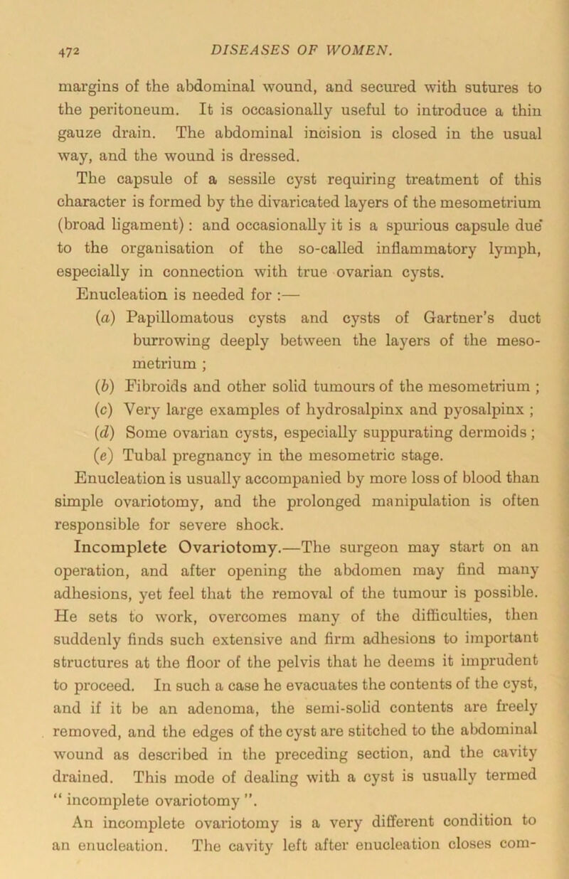 margins of the abdominal wound, and secured with sutures to the peritoneum. It is occasionally useful to introduce a thin gauze drain. The abdominal incision is closed in the usual way, and the wound is dressed. The capsule of a sessile cyst requiring treatment of this character is formed by the divaricated layers of the mesometrium (broad ligament): and occasionally it is a spurious capsule due' to the organisation of the so-called inflammatory lymph, especially in connection with true ovarian cysts. Enucleation is needed for :— (a) Papillomatous cysts and cysts of Gartner’s duct burrowing deeply between the layers of the meso- metrium ; {b) Fibroids and other solid tumours of the mesometrium ; (c) Very large examples of hydrosalpinx and pyosalpinx ; (d) Some ovarian cysts, especially suppurating dermoids; (e) Tubal pregnancy in the mesometric stage. Enucleation is usually accompanied by more loss of blood than simple ovariotomy, and the prolonged manipulation is often responsible for severe shock. Incomplete Ovariotomy.—The surgeon may start on an operation, and after opening the abdomen may find many adhesions, yet feel that the removal of the tumour is possible. He sets to work, overcomes many of the difficulties, then suddenly finds such extensive and firm adhesions to important structures at the floor of the pelvis that he deems it imprudent to proceed. In such a case he evacuates the contents of the cyst, and if it be an adenoma, the semi-solid contents are freely removed, and the edges of the cyst are stitched to the abdominal wound as described in the preceding section, and the cavity drained. This mode of dealing with a cyst is usually termed “ incomplete ovariotomy ”. An incomplete ovariotomy is a very different condition to an enucleation. The cavity left after enucleation closes com-