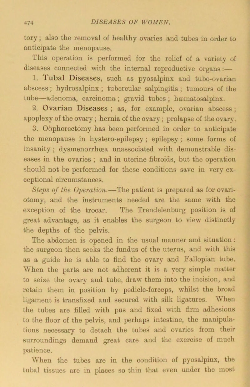 tory; also the removal of healthy ovaries and tubes in order to anticipate the menopause. This operation is performed for the relief of a variety of diseases connected with the internal reproductive organs;— 1. Tubal Diseases, such as pyosalpinx and tubo-ovarian abscess; hydrosalpinx ; tubercular salpingitis ; tumours of the tube—adenoma, carcinoma ; gravid tubes ; haematosalpinx. 2. Ovarian Diseases ; as, for example, ovarian abscess ; apoplexy of the ovary ; hernia of the ovary; prolapse of the ovary. 3. Oophorectomy has been performed in order to anticipate the menopause in hystero-epilepsy; epilepsy ; some forms of insanity ; dysmenorrhoea unassociated with demonstrable dis- eases in the ovaries ; and in uterine fibroids, but the operation should not be perfoi’med for these conditions save in very ex- ceptional circumstances. Steps of the Operation.—The patient is prepared as for ovari- otomy, and the instruments needed are the same with the exception of the trocar. The Trendelenburg position is of great advantage, as it enables the surgeon to view distinctly the depths of the pelvis. The abdomen is opened in the usual manner and situation: the surgeon then seeks the fundus of the uterus, and with this as a guide he is able to find the ovary and Fallopian tube. When the parts are not adherent it is a very simple matter to seize the ovary and tube, draw them into the incision, and retain them in position by pedicle-forceps, whilst the broad ligament is transfixed and secured with silk ligatm-es. When the tubes are filled with pus and fixed with firm adhesions to the floor of the pelvis, and perhaps intestine, the manipula- tions necessary to detach the tubes and ovaries from their surroundings demand great care and the exercise of much patience. When the tubes are in the condition of pyosalpinx, the tubal tissues are in places so thin that even under the most