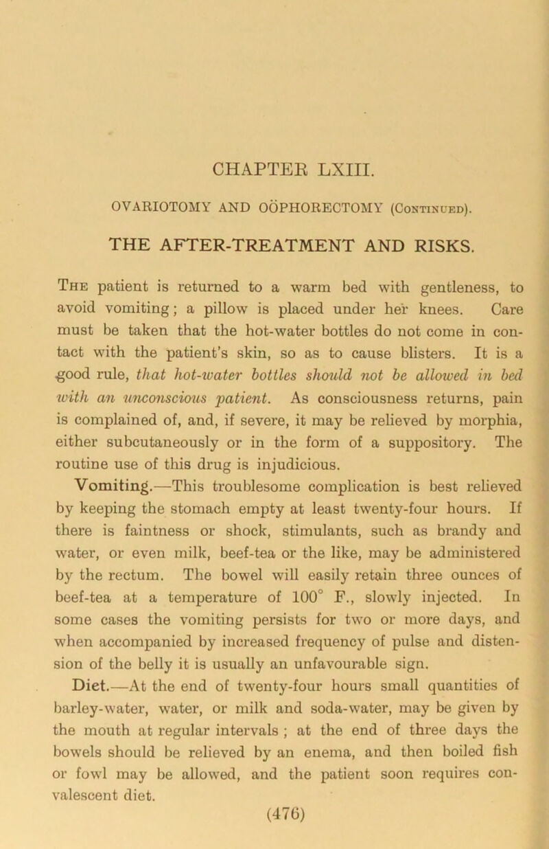 CHAPTEE LXIII. OVARIOTOMY AND OOPHORECTOMY (Continued). THE AFTER-TREATMENT AND RISKS. The patient is returned to a warm bed with gentleness, to avoid vomiting; a pillow is placed under her knees. Care must be taken that the hot-water bottles do not come in con- tact with the patient’s skin, so as to cause blisters. It is a .good rule, that hot-ivater bottles should not be allowed in bed with an unconscious patient. As consciousness returns, pain is complained of, and, if severe, it may be relieved by morphia, either subcutaneously or in the form of a suppository. The routine use of this drug is injudicious. Vomiting.—This troublesome complication is best reheved by keeping the stomach empty at least twenty-four hours. If there is faintness or shock, stimulants, such as brandy and water, or even milk, beef-tea or the like, may be administered by the rectum. The bowel will easily retain three ounces of beef-tea at a temperature of 100° F., slowly injected. In some cases the vomiting persists for two or more days, and when accompanied by increased frequency of pulse and disten- sion of the belly it is usually an unfavourable sign. Diet.—At the end of twenty-four hours small quantities of barley-water, w’ater, or milk and soda-water, may be given by the mouth at regular intervals ; at the end of three days the bowels should be relieved by an enema, and then boiled fish or fowl may be allowed, and the patient soon requires con- valescent diet. (47G)