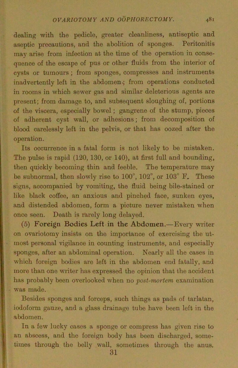 dealing with the pedicle, greater cleanliness, antiseptic and aseptic precautions, and the abohtion of sponges. Peritonitis may arise from infection at the time of the operation in conse- quence of the escape of pus or other fluids from the interior of cysts or tumours ; from sponges, compresses and instruments inadvertently left in the abdomen ^ from operations conducted in rooms in which sewer gas and similar deleterious agents are present; from damage to, and subsequent sloughing of, portions of the viscera, especially bowel; gangrene of the stump, pieces of adherent cyst wall, or adhesions; from decomposition of blood carelessly left in the pelvis, or that has oozed after the opemtion. Its occurrence in a fatal form is not likely to be mistaken. The pulse is rapid (120, 130, or 140), at first fuU and bounding, then quickly becoming thin and feeble. The temperature may be subnormal, then slowly rise to 100°, 102°, or 103° F. These signs, accompanied by vomiting, the fluid being bile-stained or like black coffee, an anxious and pinched face, sunken eyes, and distended abdomen, form a picture never mistaken when once seen. Death is rarely long delayed. (5) Foreign Bodies Left in the Abdomen.—Every writer on ovariotomy insists on the importance of exercising the ut- most personal vigilance in counting instruments, and especially sponges, after an abdominal operation. Nearly all the cases in which foreign bodies are left in the abdomen end fatally, and more than one writer has expressed the opinion that the accident has probably been overlooked when no post-mortem examination - was made. Besides sponges and forceps, such things as pads of tarlatan, iodoform gauze, and a glass drainage tube have been left in the abdomen. In a few lucky cases a sponge or compress has given rise to an abscess, and the foreign body has been discharged, some- times through the belly wall, sometimes through the anus. 31