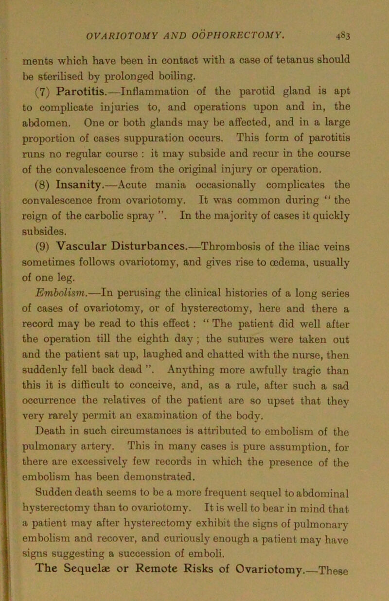 ments which have been in contact with a case of tetanus should be sterilised by prolonged boiling. (7) Parotitis.—Inflammation of the parotid gland is apt to complicate injuries to, and operations upon and in, the abdomen. One or both glands may be affected, and in a large proportion of cases suppuration occurs. This form of parotitis runs no regular course : it may subside and recur in the course of the convalescence from the original injury or operation. (8) Insanity.—Acute mania occasionally complicates the convalescence from ovariotomy. It was common during “ the reign of the carbolic spray ”. In the majority of cases it quickly subsides. (9) Vascular Disturbances.—Thrombosis of the iliac veins sometimes follows ovariotomy, and gives rise to oedema, usually of one leg. Embolism.—In perusing the clinical histories of a long series of cases of ovariotomy, or of hysterectomy, here and there a record may be read to this effect; “ The patient did well after the operation till the eighth day ; the sutures were taken out and the patient sat up, laughed and chatted with the nurse, then suddenly fell back dead ”. Anything more awfully tragic than this it is difficult to conceive, and, as a rule, after such a sad occurrence the relatives of the patient are so upset that they very rarely permit an examination of the body. Death in such circumstances is attributed to embolism of the pulmonary artery. This in many cases is pure assumption, for there are excessively few records in which the presence of the embolism has been demonstrated. Sudden death seems to be a more frequent sequel to abdominal hysterectomy than to ovariotomy. It is well to bear in mind that a patient may after hysterectomy exhibit the signs of pulmonary embolism and recover, and curiously enough a patient may have signs suggesting a succession of emboli. The Sequelae or Remote Risks of Ovariotomy. These