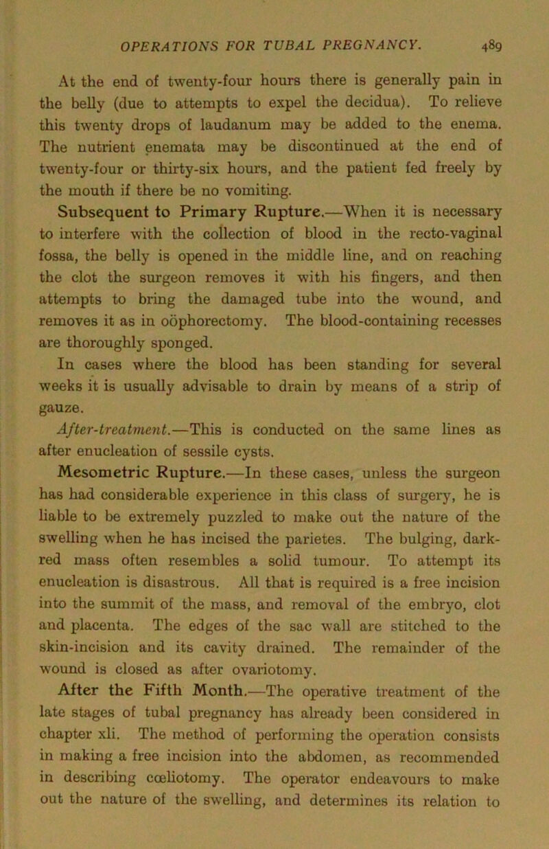 At the end of twenty-four hours there is generally pain in the belly (due to attempts to expel the decidua). To relieve this twenty drops of laudanum may be added to the enema. The nutrient enemata may be discontinued at the end of twenty-four or thirty-six hours, and the patient fed freely by the mouth if there be no vomiting. Subsequent to Primary Rupture.—When it is necessary to interfere with the collection of blood in the recto-vaginal fossa, the belly is opened in the middle line, and on reaching the clot the surgeon removes it with his fingers, and then attempts to bring the damaged tube into the wound, and removes it as in oophorectomy. The blood-containing recesses are thoroughly sponged. In cases where the blood has been standing for several weeks it is usually advisable to drain by means of a strip of gauze. After-treatment.—This is conducted on the same lines as after enucleation of sessile cysts. Mesometric Rupture.—In these cases, unless the surgeon has had considerable experience in this class of surgery, he is liable to be extremely puzzled to make out the nature of the swelling when he has incised the parietes. The bulging, dark- red mass often resembles a sohd tumour. To attempt its enucleation is disastrous. All that is required is a free incision into the summit of the mass, and removal of the embryo, clot and placenta. The edges of the sac wall are stitched to the skin-incision and its cavity drained. The remainder of the wound is closed as after ovariotomy. After the Fifth Month.—The operative treatment of the late stages of tubal pregnancy has already been considered in chapter xli. The method of performing the operation consists in making a free incision into the abdomen, as recommended in describing cceliotomy. The opeititor endeavours to make out the nature of the swelling, and determines its relation to