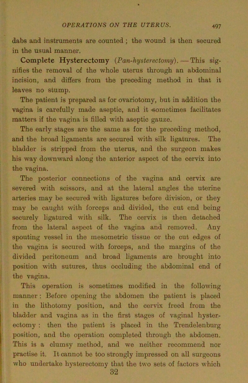 4Q7 dabs and instruments are counted ; the wound is then secured in the usual manner. Complete Hysterectomy {Pan-hysterectomy).—This sig- nifies the removal of the whole uterus through an abdominal incision, and differs from the preceding method in that it leaves no stump. The patient is prepared as for ovariotomy, but in addition the vagina is carefully made aseptic, and it -eometimes facilitates matters if the vagina is filled with aseptic gauze. The early stages are the same as for the preceding method, and the broad ligaments are secured with silk ligatures. The bladder is stripped from the uterus, and the surgeon makes his way downward along the anterior aspect of the cervix into the vagina. The posterior connections of the vagina and cervix are severed with scissors, and at the lateral angles the uterine arteries may be secured with ligatures before division, or they may be caught with forceps and divided, the cut end being securely ligatured with silk. The cervix is then detached from the lateral aspect of the vagina and removed. Any spouting vessel in the mesometric tissue or the cut edges of the vagina is secured with forceps, and the margins of the divided peritoneum and broad ligaments are brought into position with sutures, thus occluding the abdominal end of the vagina. This operation is sometimes modified in the following manner; Before opening the abdomen the patient is placed in the hthotomy position, and the cervix freed from the bladder and vagina as in the first stages of vaginal hyster- ectomy ; then the patient is placed in the Trendelenburg position, and the operation completed through the abdomen. This is a clumsy method, and we neither recommend nor practise it. It cannot be too strongly impressed on all surgeons who undertake hysterectomy that the two sets of factors which 32