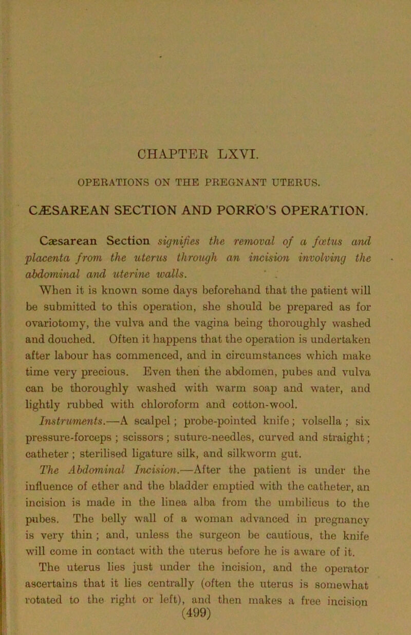 OPERATIONS ON THE PREGNANT UTERUS. CAESAREAN SECTION AND PORRO’S OPERATION. Caesarean Section signifies the removal of a foetus and placenta from the uterus through an incision involving the abdominal and uterine walls. ' . When it is known some days beforehand that the patient will be submitted to this operation, she should be prepared as for ovariotomy, the vulva and the vagina being thoroughly washed and douched. Often it happens that the operation is undertaken after labour has commenced, and in circumstances which make time very precious. Even then the abdomen, pubes and vulva can be thoroughly washed with warm soap and water, and lightly rubbed with chloroform and cotton-wool. Instrunmits.—A scalpel; probe-pointed knife; volsella ; six pressure-forceps ; scissors ; suture-needles, curved and straight; catheter ; sterilised ligature silk, and silkworm gut. The Abdominal Incision.—After the patient is under the influence of ether and the bladder emptied with the catheter, an incision is made in the linea alba from the umbilicus to the pubes. The belly wall of a woman advanced in pregnancy is very thin ; and, unless the surgeon be cautious, the knife will come in contact with the uteinis before he is aware of it. The uterus lies just under the incision, and the operator ascertains that it lies centrally (often the uterus is somewhat rotated to the right or left), and then makes a free incision