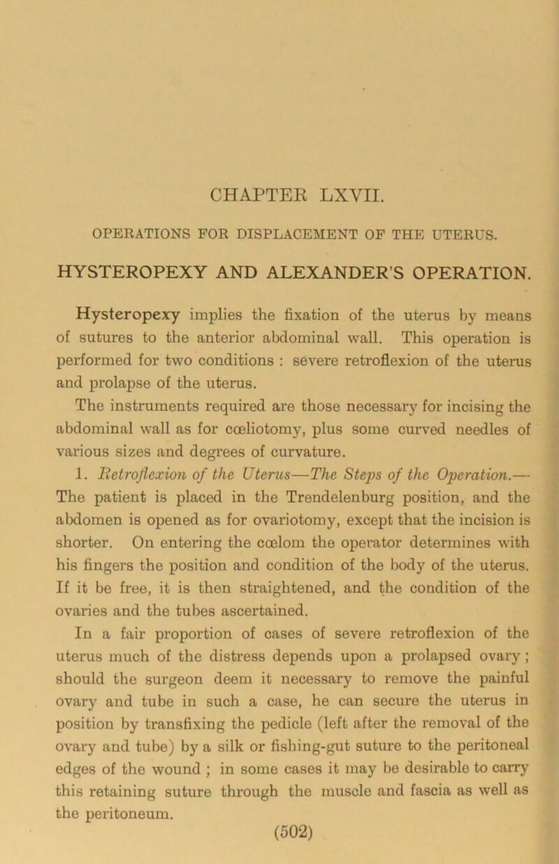 OPERATIONS FOR DISPLACEMENT OF THE UTERUS. HYSTEROPEXY AND ALEXANDER’S OPERATION. Hysteropexy implies the fixation of the uterus by means of sutures to the anterior abdominal wall. This operation is performed for two conditions : severe retroflexion of the uterus and prolapse of the uterus. The instruments required are those necessary for incising the abdominal wall as for cceliotomy, plus some curved needles of various sizes and degi’ees of curvature. 1. Retroflexion of the Uterus—The Steps of the Operatkm.— The patient is placed in the Trendelenburg position, and the abdomen is opened as for ovariotomy, except that the incision is shorter. On entering the coelom the operator determines with his fingers the position and condition of the body of the uterus. If it be free, it is then straightened, and the condition of the ovaries and the tubes ascertained. In a fair proportion of cases of severe retroflexion of the uterus much of the distress depends upon a prolapsed ovary; should the surgeon deem it necessary to remove the painful ovary and tube in such a case, he can secure the uterus in position by transfixing the pedicle (left after the removal of the ovary and tube) by a silk or fishing-gut suture to the peritoneal edges of the wound ; in some cases it may be desirable to carry this retaining suture through the muscle and fascia as well as the peritoneum.