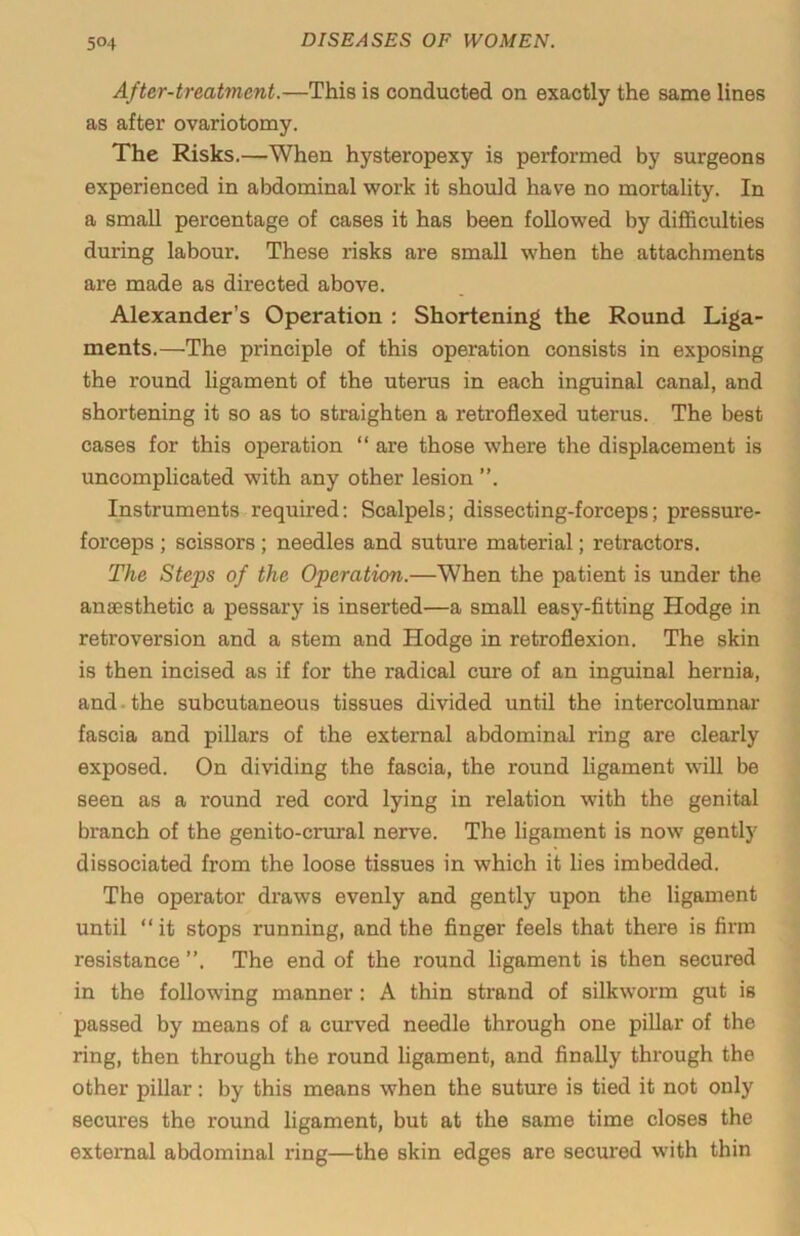 After-treatment.—This is conducted on exactly the same lines as after ovariotomy. The Risks.—When hysteropexy is performed by surgeons experienced in abdominal work it should have no mortality. In a small percentage of cases it has been followed by difficulties during labour. These risks are small when the attachments are made as directed above. Alexander’s Operation : Shortening the Round Liga- ments.—The principle of this operation consists in exposing the round ligament of the uterus in each inguinal canal, and shortening it so as to straighten a retroflexed uterus. The best cases for this operation “ are those where the displacement is uncomplicated with any other lesion ”. Instruments required: Scalpels; dissecting-forceps; pressure- forceps ; scissors; needles and suture material; retractors. The Steps of the Operation.—When the patient is under the anaesthetic a pessary is inserted—a small easy-fitting Hodge in retroversion and a stem and Hodge in retroflexion. The skin is then incised as if for the radical cure of an inguinal hernia, and.the subcutaneous tissues divided until the intercolumnar fascia and pillars of the external abdominal ring are clearly exposed. On dividing the fascia, the round hgament will be seen as a round red cord lying in relation with the genital branch of the genito-crural nerve. The ligament is now gently dissociated from the loose tissues in which it lies imbedded. The operator draws evenly and gently upon the ligament until “ it stops running, and the finger feels that there is firm resistance ”. The end of the round ligament is then secured in the following manner: A thin strand of silkworm gut is passed by means of a curved needle through one piUar of the ring, then through the round ligament, and finally through the other pillar: by this means when the suture is tied it not only secures the round ligament, but at the same time closes the external abdominal ring—the skin edges are secured with thin