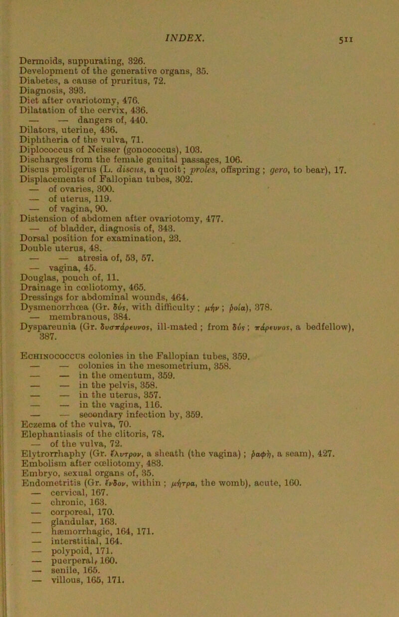 Dermoids, suppurating, 326. Development of the generative organs, 35. Diabetes, a cause of pruritus, 72. Diagnosis, 393. Diet after ovariotomy, 476. Dilatation of the cervix, 4.36. — — dangers of, 440. Dilators, uterine, 436. Diphtheria of the vulva, 71. Diplococcus of Neisser (gonococcus), 103. Discharges from the female genital passages, 106. Discus proligerus (L. discus, a quoit; proles, offspring ; gero, to bear), 17. Displacements of Fallopian tubes, 302. — of ovaries, 300. — of uterus, 119. — of vagina, 90. Distension of abdomen after ovariotomy, 477. — of bladder, diagnosis of, .343. Dorsal position for examination, 23. Double uterus, 48. — — atresia of, 53, 57. — va.gina, 45. Douglas, pouch of, 11. Drainage in coeliotomy, 465. Dressings for abdominal wounds, 464. Dysmenorrhoea (Gr. 5vi, with difficulty; fiiti/; fiola), 378. — membranous, 384. Dyspareunia (Gr. Svtrrdpevvos, ill-mated; from Siis; wdpevyos, a bedfellow), 387. Echinococcus colonies in the Fallopian tubes, 359. — — colonies in the mesometrium, 358. — — in the omentum, 359. — — in the pelvis, 358. — — in the uterus, 357. — — in the vagina, 116. — — secondary infection by, 359. Eczema of the vulva, 70. Elephautiasis of the clitoris, 78. — of the vulva, 72. Elytrorrhaphy (Gr. (\vrpov, a sheath (the vagina); l>a<t>it, a seam), 427. Embolism after coeliotomy, 483. Embryo, sexual organs of, 35. Endometritis (Gr. lySov, within ; p.itrpa, the womb), acute, 160. — cervical, 167. — chronic, 163. — corporeal, 170. — glandular, 163. — hamiorrhagic, 164, 171. — interstitial, 164. — polypoid, 171. — puerperalf 160. — senile, 165. — villous, 165, 171. i