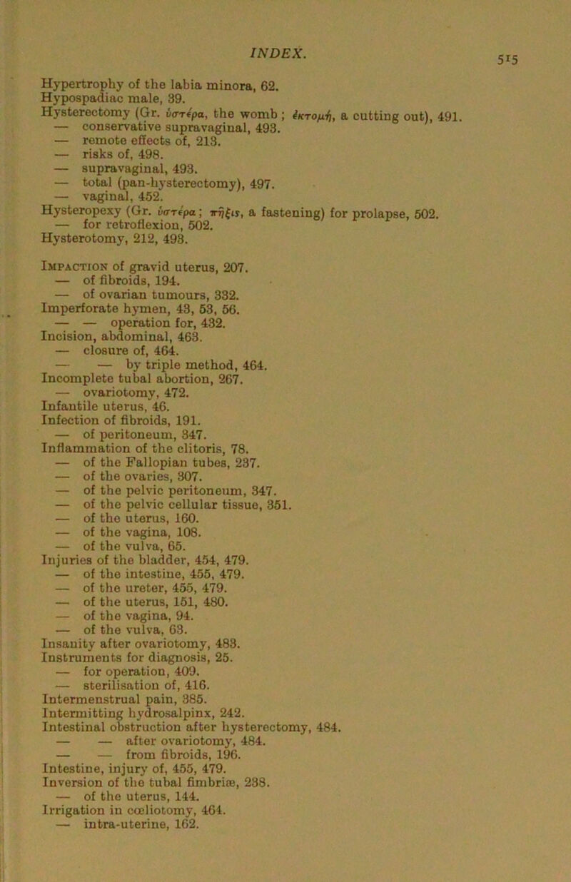 515 Hypertrophy of the labia minora, 62. Hypospadiac male, 39. Hysterectomy (Gr. va-ripa, the womb ; iKrofil], a cutting out), 491. — conservative supravaginal, 493. — remote effects of, 213. — risks of, 498. — supravaginal, 493. — total (pan-h3'sterectomy), 497. — vaginal, 452. Hysteropexy (Gr. varfpa; a fastening) for prolapse, 502. — for retroflexion, 502. Hysterotomy, 212, 493. Impaction of gravid uterus, 207. — of fibroids, 194. — of ovarian tumours, 332. Imperforate hj-men, 43, 63, 56. — — operation for, 432. Incision, abdominal, 463. — closure of, 464. — — by triple method, 464. Incomplete tubal abortion, 267. — ovariotomy, 472. Infantile uterus, 46. Infection of fibroids, 191. — of peritoneum, 347. Inflammation of the clitoris, 78. — of the Fallopian tubes, 237. — of the ovaries, 307. — of the pelvic peritoneum, 347. — of the pelvic cellular tissue, 351. — of the uterus, 160. — of the vagina, 108. — of the vulva, 65. Injuries of the bladder, 454, 479. — of the intestine, 455, 479. — of the ureter, 455, 479. — of the uterus, 161, 480. — of the vagina, 94. — of the vulva, 63. Insanity after ovariotomy, 483. Instruments for diagnosis, 25. — for operation, 409. — sterilisation of, 416. Intermenstrual pain, 385. Intermitting h}'drosalpinx, 242. Intestinal obstruction after hysterectomy, 484. — — after ovariotomj', 484. — — from fibroids, 196. Intestine, injury of, 455, 479. Inversion of the tubal fimbrite, 238. — of the uterus, 144. Irrigation in cceliotomy, 464. — intra-uterine, 162.