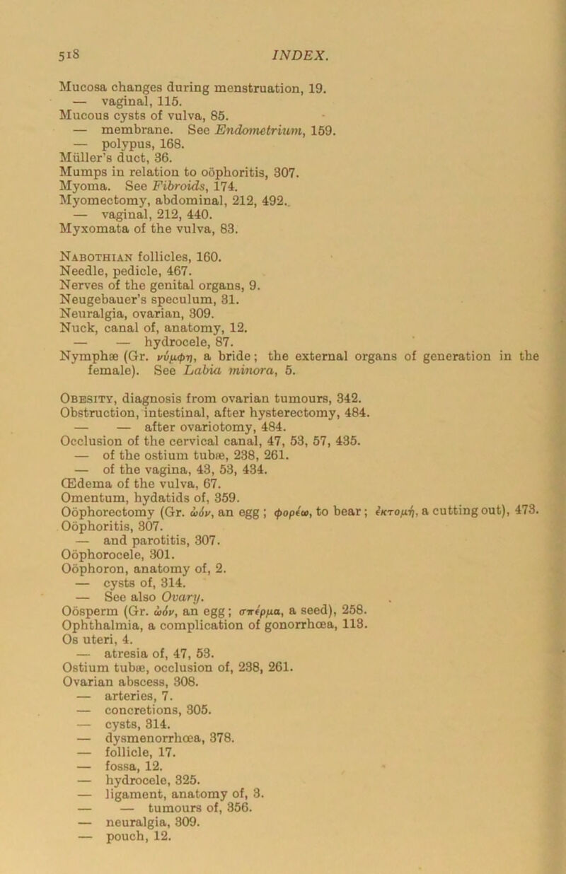 Mucosa changes during menstruation, 19. — vaginal, 115. Mucous cysts of vulva, 85. — membrane. Sec Endometrium, 159. — polypus, 168. Muller’s duct, 36. Mumps in relation to oophoritis, 307. Myoma. See Fibroids, 174. Myomectomy, abdominal, 212, 492.. — vaginal, 212, 440. Myxomata of the vulva, 83. Nabothian follicles, 160. Needle, pedicle, 467. Nerves of the genital organs, 9. Neugebauer’s speculum, 31. Neuralgia, ovarian, 309. Nuck, canal of, anatomy, 12. — — hydrocele, 87. Nymphee (Gr. vv/opri, a bride; the external organs of generation in the female). See Labia minora, 5. Obesity, diagnosis from ovarian tumours, 342. Obstruction, intestinal, after hysterectomy, 484. — — after ovariotomy, 484. Occlusion of the cervical canal, 47, 53, 57, 435. — of the ostium tubre, 238, 261. — of the vagina, 43, 53, 434. (Edema of the vulva, 67. Omentum, hydatids of, 359. Oophorectomy (Gr. d>6v, an egg ; (popea, to bear; iKrofi-l], a cutting out), 473. Oophoritis, 307. — and parotitis, 307. Oophorocele, 301. Oophoron, anatomy of, 2. — cysts of, 314. — See also Ovary. Oosperm (Gr. ii6v, an egg; airtpua, a seed), 258. Ophthalmia, a complication of gonorrhoea, 113. Os uteri, 4. — atresia of, 47, 53. Ostium tubas, occlusion of, 238, 261. Ovarian abscess, 308. — arteries, 7. — concretions, 305. — cysts, 314. — dysmenorrhcea, 378. — follicle, 17. — fossa, 12. — hydrocele, 325. — ligament, anatomy of, 3. — — tumours of, 356. — neuralgia, 309. — pouch, 12.