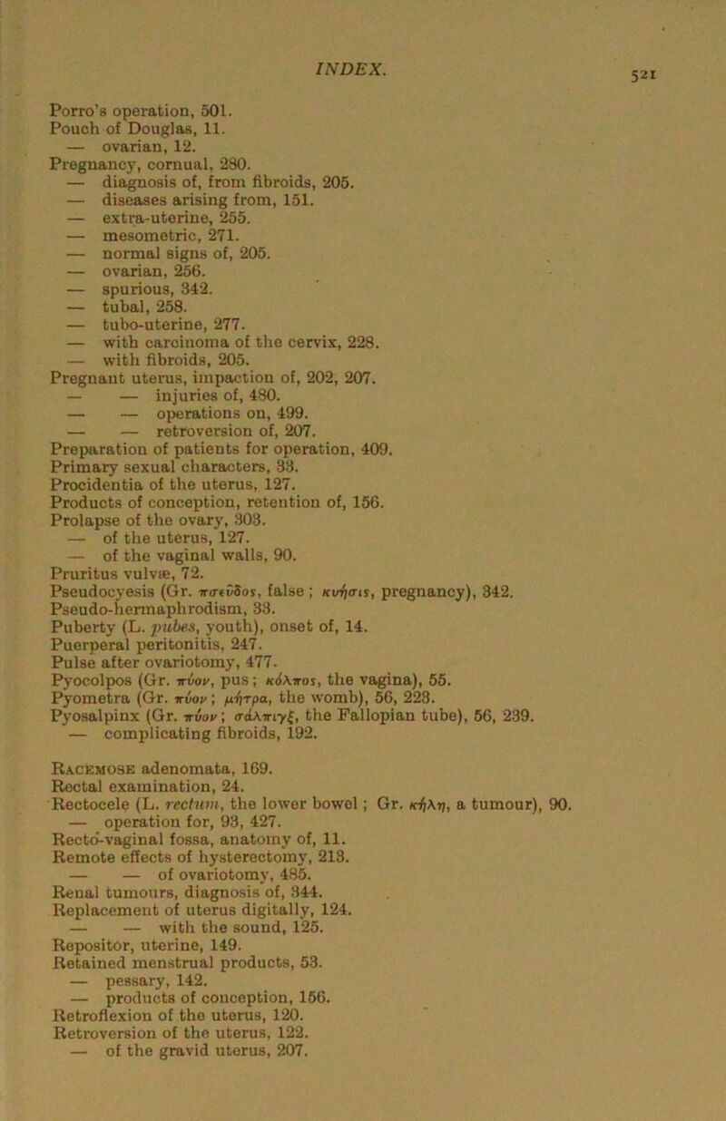 521 Porro’s operation, 501. Pouch of Douglas, 11. — ovarian, 12. Pregnancy, cornual, 280. — diagnosis of, from fibroids, 205. — diseases arising from, 151. — extra-uterine, 255. — mesometric, 271. — normal signs of, 205. — ovarian, 256. — spurious, 342. — tubal, 258. — tubo-uterine, 277. — with carcinoma of the cervix, 228. — with fibroids, 205. Pregnant uterus, impaction of, 202, 207. — — injuries of, 480. — — operations on, 499. — — retroversion of, 207. Preparation of patients for operation, 409. Primary sexual characters, 33. Procidentia of the uterus, 127. Products of conception, retention of, 156. Prolapse of the ovary, 303. — of the uterus, 127. — of the vaginal walls, 90. Pruritus vulvie, 72. Pseudocyesis (Gr. ira-fvSos, false; Ktrfiats, pregnancy), 342. Pseudo-hermaphrodism, 33. Puberty (L. jiubea, youth), onset of, 14. Puerperal peritonitis, 247. Pulse after ovariotomy, 477. Pyocolpos (Gr. irvov, pus; k6\vos, the vagina), 55. Pyometra (Gr. ■kvov ; ulirpa, the womb), 56, 223. Pyosalpinx (Gr. iruov; o-oAiriyf, the Fallopian tube), 56, 239. — complicating fibroids, 192. Racemose adenomata, 169. Rectal examination, 24. Rectocele (L. rectum, the lower bowel; Gr. a tumour), 90. — operation for, 93, 427. Recto-vaginal fossa, anatomy of, 11. Remote effects of hysterectomj', 213. — — of ovariotomy, 485. Renal tumours, diagnosis of, 344. Replacement of uterus digitally, 124. — — with the sound, 125. Repositor, uterine, 149. Retained menstrual products, 53. — pessary, 142. — products of conception, 156. Retroflexion of the uterus, 120. Retroversion of the uterus, 122. — of the gravid uterus, 207.