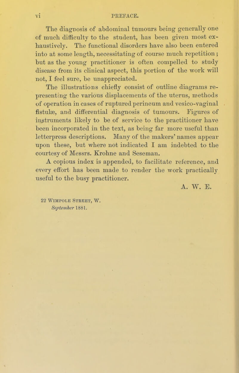 The diagnosis of abdominal tumours being generally one of mucli difficulty to the student, has been given most ex- haustively. The functional disorders have also been entered into at some length, necessitating of course much repetition; but as the young pi-actitioner is often compelled to study disease from its clinical aspect, this portion of the work will not, I feel sure, be unappreciated. The illustrations chiefly consist of outline diagrams re- presenting the various displacements of the uterus, methods of operation in cases of ruptured perineum and vesico-vaginal fistulte, and differential diagnosis of tumours. Figures of instruments likely to be of service to the practitioner have been incorporated in the text, as being far more useful than letterpress descriptions. Many of the makers' names appear upon these, but where not indicated I am indebted to the courtesy of Messrs. Krohne and Seseman. A copious index is appended, to facilitate reference, and every effort has been made to render the work practically useful to the busy practitioner. A. W. E. 22 WiMPOLE Street, W. Beptemler 1881.