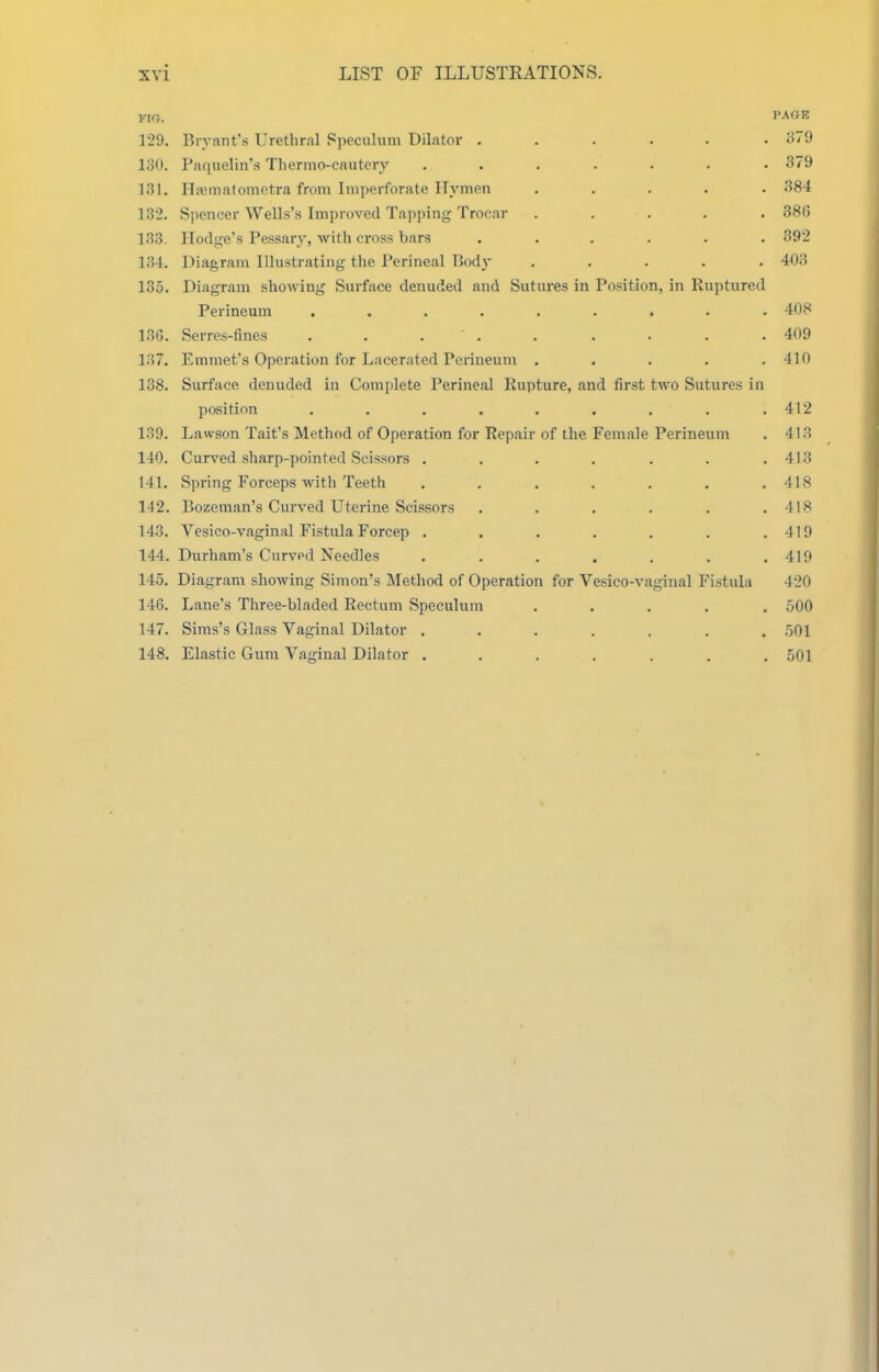 KIO. PAGE 129. Bryant's Urethral Speculum Dilator . . . . . .379 130. Paquelin's Thermo-cautcry ....... 379 131. riicmatometra from Imperforate Hymen ..... 384 132. Spencer Wells's Improved Tapping Trocar ..... 380 133. Hodge's Pessary, with cross bars ...... 892 134. Diagram Illustrating the Perineal Rody ..... 403 135. Diagram showing Surface denuded and Sutures in Position, in Paiptured Perineum ......... 408 136. Serres-fines . . . . . . . . . 409 137. Emmet's Operation for Lacerated Perineum . . . . .410 138. Surface denuded in Complete Perineal Rupture, and first two Sutures in position . . . . . , . . .412 139. Lawson Tait's Method of Operation for Repair of the Female Perineum . 413 140. Curved sharp-pointed Scissors . . . . . . .413 141. Spring Forceps with Teeth ....... 418 142. Bozeman's Curved Uterine Scissors . . . . , .418 143. Vesico-vaginal Fistula Forcep . . . . . . .419 144. Durham's Curved Needles . . . . . . .419 145. Diagram showing Simon's Method of Operation for Vesico-vagiual Fistula 420 146. Lane's Three-bladed Rectum Speculum ..... 500 147. Sims's Glass Vaginal Dilator ....... 501 148. Elastic Gum Vaginal Dilator ....... 501