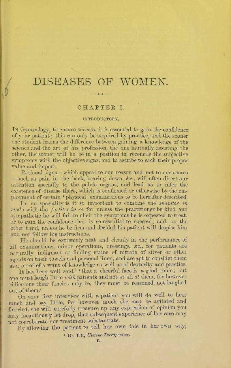 DISEASES OF WOMEN. CHAPTER!. INTRODUCTORY. In Gynecology, to ensure success, it is essential to gain the confidence of your patient; this can only be acquired by practice, and the sooner the student learns the difference between gaining a knowledge of the science and the art of his profession, the one mutually assisting the other, the sooner will he be in a position to reconcile the sul^jective symptoms with the objective signs, and to ascribe to each their proper value and import. R.itional signs—which appeal to our reason and not to our senses —such as pain in the back, bearing down, &c., will often direct our attention specially to the pelvic organs, and lead us to infer the existence of disease there, which is confirmed or otherwise by the em- ployment of certain ' physical' examinations to be hereafter desciibed. In no speciality is it so important to combine the suaviter in modo with the fortiter in re, for unless the practitioner be kind and sympathetic he will fixil to elicit the symptoms he is expected to treat, or to gain the confidence that is so essential to success; and, on the other hand, imless he be firm and decided his patient will despise him and not follow his instructions. He should be extremely neat and cleanly in the })erformance of all examinations, minor operations, dressings, etc., for patients are naturally indignant at finding stains of nitrate of silver or other ao-ents on their towels and personal linen, and are apt to consider them as a proof of a want of knowledge as well as of dexterity and practice. It has been well said,' 'that a cheeiful face is a good tonic; but one must laugh little loith patients and not at all at them, for however ridiculous their fancies may be, they must be reasoned, not laughed out of them.' On your first interview with a patient you will do well to hear much and say little, for how-ever much she may be agitated and flurried, she will carefully treasure up any expression of opinion you may incautiously let drop, that subsequent experience of her case may not corroborate nor treatment substantiate. By allowing the patient to tell her own tale in her own way, 1 Dr. Tilt, Uterine Therapeutics. B