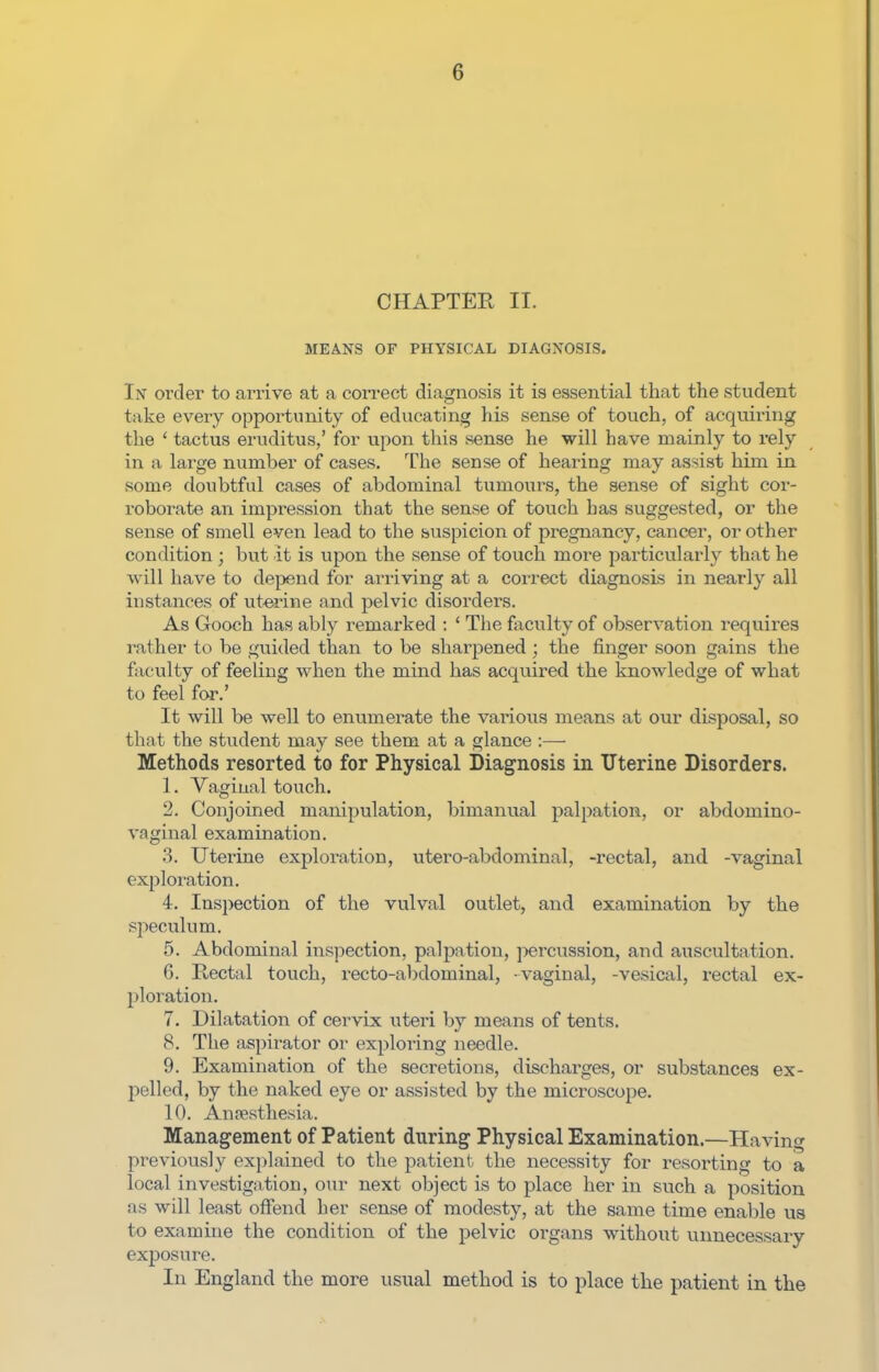 CHAPTER II. MEANS OF PHYSICAL DIAGNOSIS. In order to arrive at a correct diagnosis it is essential that tlie student take every oppoi'tunity of educating his sense of touch, of acquiring the ' tactus eruditus,' for vipon this sense he will have mainly to rely in a large number of cases. The sense of hearing may assist him in some doubtful cases of abdominal tumours, the sense of sight cor- roborate an impression that the sense of touch has suggested, or the sense of smell even lead to the suspicion of pregnancy, cancer, or other condition ; but it is upon the sense of touch more particularly that he will have to dejjend for arriving at a coi-rect diagnosis in nearly all instances of uterine and pelvic disorders. As Gooch has ably remarked : ' The faculty of observation requires rather to be guided than to be sharpened ; the finger soon gains the faculty of feehng when the mind has acquired the knowledge of what to feel for.' It will be well to enumerate the various means at our disposal, so that the student may see them at a glance :—- Methods resorted to for Physical Diagnosis in Uterine Disorders. 1. Vaginal touch. 2. Conjoined manipulation, bimanual palpation, or abdomino- vaginal examination. 3. Utex'ine exploration, utero-abdominal, -rectal, and -vaginal exploiation. 4. Inspection of the vulval outlet, and examination by the speculum. 5. Abdominal inspection, palpation, percussion, and auscultation. 6. Rectal touch, recto-abdominal, vaginal, -vesical, rectal ex- ploration. 7. Dilatation of cervix uteri by means of tents. 8. The aspirator or exploring needle. 9. Examination of the secretions, discharges, or substances ex- pelled, by the naked eye or assisted by the microscope. 10. Anaesthesia. Management of Patient during Physical Examination.—Having previously explained to the patient the necessity for resorting to a local investigation, our next object is to place her in such a position as will least offend her sense of modesty, at the same time enable us to examine the condition of the pelvic organs without unnecessary exposure. In England the more usual method is to place the patient in the