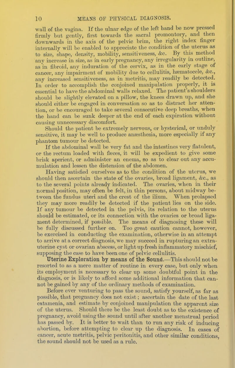 wall of the vagina. If the iilnar edge of the left hand be now pressed firmly but gently, first towards the sacral promontory, and then downwards in the axis of the pelvic brim, the right index finger internally will be enabled to appreciate the condition of the uterus as to size, shape, density, mobility, sensitiveness, &c. By this method any increase in size, as in early pi'egnancy, any irregularity in outline, as in fibroid, any induration of the cervix, as in the early stage of cancer, any impairment of mobility due to cellulitis, hsematocele, &c., any increased sensitiveness, as in metritis, may readily be detected. In order to accomplish the conjoined manipuUtion properly, it is essential to have the abdominal walls relaxed. The patient's shoulders should be slightly elevated on a pillow, the knees drawn up, and she should either be engaged in conversation so as to distract her atten- tion, or be encouraged to take several consecutive deep breaths, when the hand can be sunk deeper at the end of each expiration without causing unnecessary discomfort. Should the patient be extremely nervous, or hysterical, or unduly sensitive, it may be well to produce aneesthesia, more especially if any phantom tumovir be detected. If the abdominal wall be very fat and the intestines very flatulent, or the rectum loaded with faeces, it will be expedient to give some brisk aperient, or administer an enema, so as to clear out any accu- mulation and lessen the distension of the abdomen. Having satisfied ourselves as to the condition of the uterus, we should then ascertain the state of the ovaries, broad ligament, &c,, as to the several points already indicated. The ovaries, when in their normal position, may often be felt, in thin persons, about midway be- tween the fundus uteri and the crest of the ilium. When prolapsed they may more readily be detected if the patient lies on the side. If any tumour be detected in the pelvis, its relation to the uterus should be estimated, or its connection with the ovaries or broad liga- ment determined, if possible. The means of diagnosing these will be fully discussed fui'ther on. Too gi-eat caution cannot, however, be exercised in conducting the examination, otherwise in an attempt to arrive at a correct diagnosis, we may succeed in rupturing an extra- uterine cyst or ovarian abscess, or light up fresh inflammatory mischief, supposing the case to have been one of pelvic cellulitis. Uterine Exploration by means of the Sound.—This should not be resorted to as a mere matter of routine in every case, but only when its employment is necessary to clear up some doubtful point in the diagnosis, or is likely to afford some additional information that can- not be gained by any of the ordinary methods of examination. Befoi-e ever venturing to pass the sound, satisfy yourself, as far as possible, that pregnancy does not exist; ascertain the date of the last catamenia, and estimate by conjoined manipulation the apparent size of the uterus. Should there be the least doubt as to the existence of pregnancy, avoid using the sound until after another menstrual period has passed by. It is better to wait than to run any risk of inducing abortion, before attempting to clear up the diagnosis. In cases of cancer, acute metritis, pelvic peritonitis, and other similar conditions, the sound should not be used as a rule.