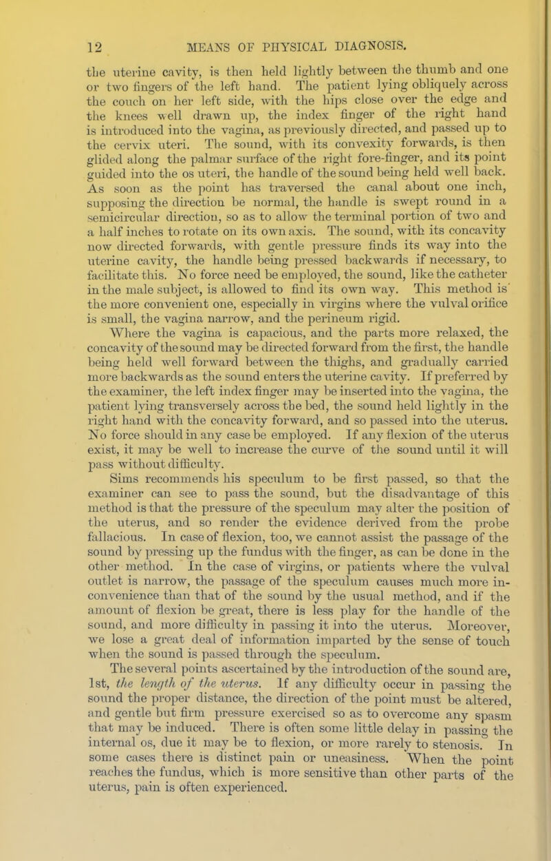 the uterine cavity, is then held lightly between the thumb and one or two fingers of the left hand. The patient lying obliquely across the couch on her left side, with the hips close over the edge and the knees well drawn up, the index finger of the right hand is introduced into the vagina, as previously directed, and passed up to the cervix uteri. The sound, with its convexity forwards, is then glided along the palmar surface of the right fore-iinger, and its point guided into the os uteri, the handle of the sound being held well back. As soon as the point has traversed the canal about one inch, supposing the direction be normal, the handle is swept round in a semicircular direction, so as to allow the terminal poi-tion of two and a half inches to rotate on its own axis. The sound, with its concavity now directed forwards, with gentle pressure finds its way into the uterine cavity, the handle being pressed backwards if necessary, to facilitate this. No force need be employed, the sound, like the catheter in the male subject, is allowed to find its own way. This method is' the more convenient one, especially in virgins where the vulval orifice is small, the vagina narrow, and the perineum rigid. Where the vagina is capacious, and the parts more relaxed, the concavity of the sound may be directed forward from the first, the handle being held well forward between the thighs, and gi-adually carried more backwards as the sound enters the uterine cavity. If preferred by the examiner, the left index finger may be inserted into the vagina, the patient lying transversely across the bed, the sound held liglitly in the right hand with the concavity forward, and so passed into the uterus. No force should in any case be employed. If any flexion of the uterus exist, it may be well to increase the curve of tJae sound until it will pass without difficulty. Sims recommends his speculum to be first passed, so that the examiner can see to pass the sound, but the disadvantage of this method is that the pressure of the speculum may alter the position of the uterus, and so render the evidence derived from the probe fallacious. In case of flexion, too, we cannot assist the passage of the sound by pressing up the fundus with the finger, as can be done in the other method. In the case of virgins, or patients where the vulval outlet is narrow, the passage of the speculum causes much more in- convenience than that of the sound by the usual method, and if the amount of flexion be great, there is less play for the handle of the sound, and more difficulty in passing it into the uterus. Moreover, we lose a great deal of information imparted by the sense of touch when the sound is passed through the speculum. The several points ascertained by the introduction of the sound are, 1st, the length of the uterus. If any difficulty occur in passing the sound the proper distance, the direction of the point must be altered, and gentle but firm pressure exercised so as to overcome any spasm that may be induced. There is often some little delay in passin the internal os, due it may be to flexion, or more rarely to stenosis. In some cases there is distinct pain or uneasiness. When the point reaches the fundus, which is more sensitive than other parts of the uterus, pain is often experienced.
