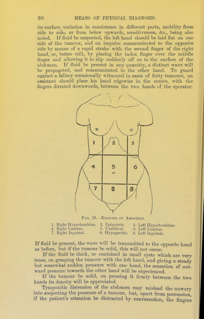 its surface, variation in consistence in different parts, mobility from side to side, or from below iipwards, sensitiveness, &c., being also noted. If fluid be suspected, the left hand should be laid flat on one side of the tumour, and an impulse communicated to the opposite side by means of a rapid stroke with the second finger of the right hand, or, better still, by placing the index finger over the middle finger and allowing it to slip suddenly off on to the surface of the abdomen. If fluid be present in any quantity, a distinct wave will be propagated, and communicated to the other hand. To guard against a fallacy occasionally witnessed in cases of fixtty tumours, an assistant should place his hand edgewise in the centre, with the fingers directed downwards, between the two hands of the operator. Fig. 13. - Regions of Abdomen. 1. Riffht Hvpnchondriac. 2. Epigastric. 3. Left Hvpochondriac. 4. Ritjht Lumbar. 5. Umbilical. G. Left Liimbnr. 7. Right Inguinal. 8. Hj-pogastric. i). Left Inguinal. If fluid be present, the wave will be transmitted to the opposite hand as before, but if the tumour be solid, this will not occur. If the fluid be thick, or contained in small cysts which are very ten.se, on grasping the tumour with the left hand, and giving a steady but somewhat sudden pressure with one hand, the sensation of out- ward pressure towards the other hand will be experienced. If the tumour be solid, on pressing it firmly between the two hands its density will be appreciated. Tympanitic distension of the abdomen may mislead the unwarv into suspecting the presence of a tumour, but, apart from percussion if the patient's attention be distracted by conversation, the finf^ers