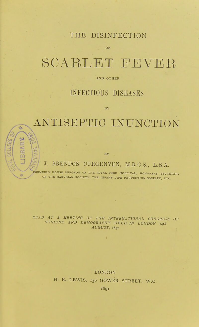 THE DISINFECTION OF SCARLET FEVER AND OTHER INFECTIOUS DISEASES BY ANTISEPTIC INUNCTION BY ^- J. BRENDON CUEGENVEN, M.R.O.S., L.S.A ORMERLY HOUSE SURGEON OF THE ROYAL FREE HOSPITAL, HONORARY SECRETARY OF THE HARVEIAN SOCIETY, THE INFANT LIFE PROTECTION SOCIETY ETC. READ AT A MEETING OF THE INTERNATIONAL CONGRESS OF HYGIENE AND DEMOGRAPHY HELD IN LONDON nth AUGUST, iSgi LONDON H. K. LEWIS, 136 GOWER STREET, W.C. 1891