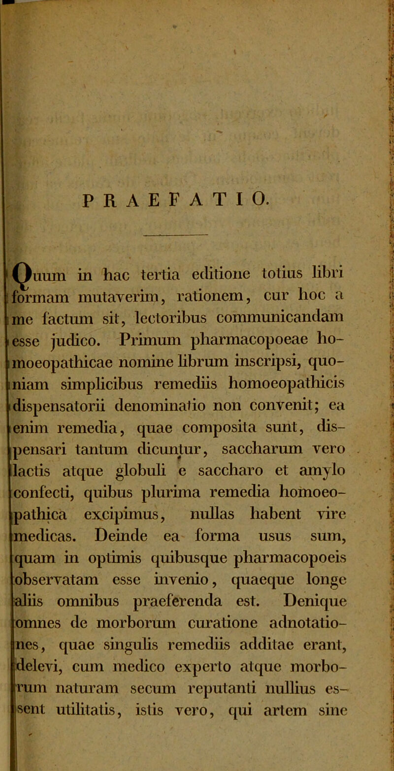 PRAEFATIO. i^imm in hac tertia editione totius libri iformam mutaverim, rationem, cur hoc a ime factum sit, lectoribus communicandam lesse judico. Primum pharmacopoeae ho- moeopathicae nomine librum inscripsi, quo- niam simplicibus remediis homoeopathicis idispensatorii denominatio non convenit; ea lenim remedia, quae composita sunt, dis- pensari tantum dicuntur, saccharum vero lactis atque globuli e saccharo et amylo confecti, quibus plurima remedia hornoeo- pathica excipimus, nullas habent vire medicas. Deinde ea forma usus sum, quam in optimis quibusque pharmacopoeis obseryatam esse invenio, quaeque longe aliis omnibus praeferenda est. Denique omnes de morborum curatione adnotatio- nes, quae singulis remediis additae erant, delevi, cum medico experto atque morbo- rum naturam secmn reputanti nullius es- sent utilitatis, istis vero, qui artem sine