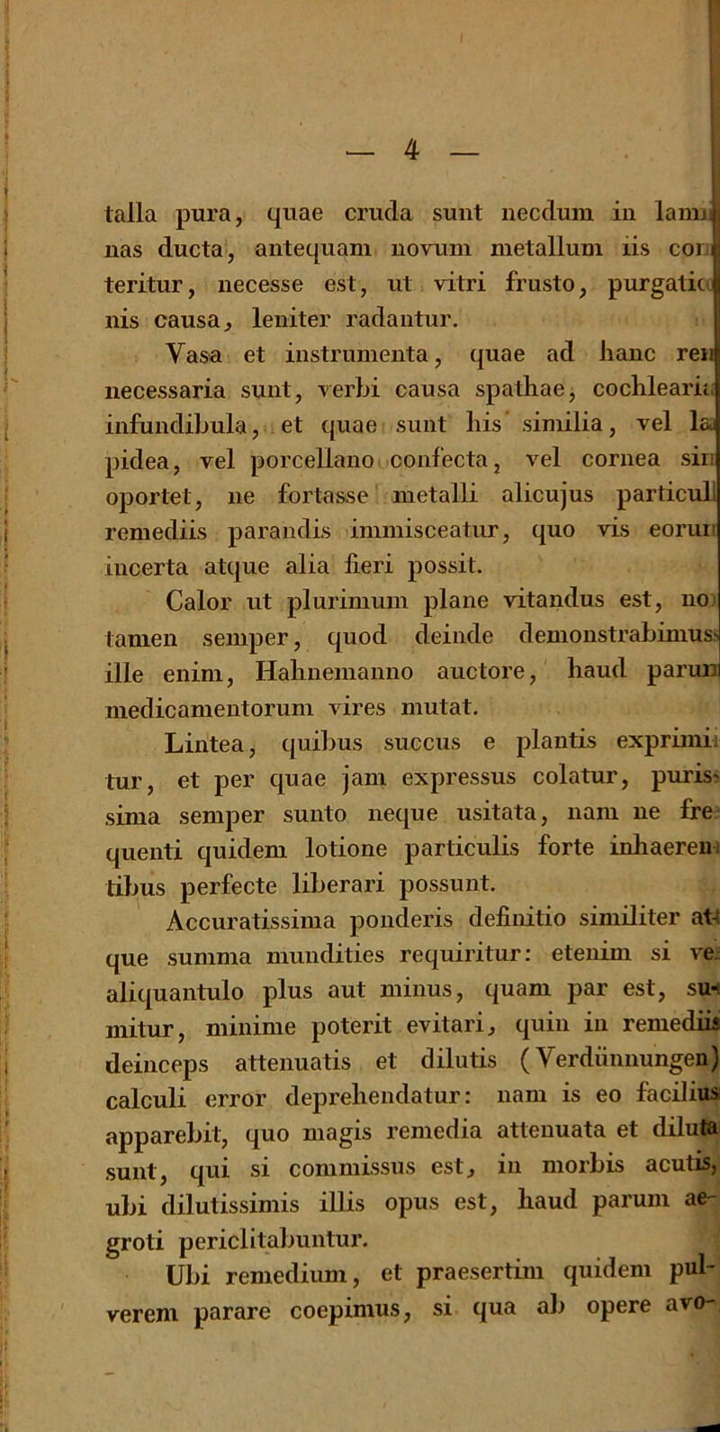 talla pura, quae cruda sunt necdum in lamij, nas ducta, antequam novum metallum iis conij teritur, necesse est, ut vitri frusto, purgaticJ nis causa, leniter radantur. Vasa et instrumenta, quae ad lianc ren iiecessaria sunt, verbi causa spathae, cochlearia infundibula, et quae sunt bis similia, vel lai pidea, vel porcellano confecta, vel cornea sin oportet, lie fortasse metalli alicujus particub remediis parandis immisceatur, quo vis eorun incerta atque alia fieri possit. Calor ut plurimum plane vitandus est, no: tamen semper, quod delude demonstrabimuss ille enini, Habnenianno auctore, baud parun medicamentorum vires mutat. Lintea, quibus succus e plantis exprimii tur, et per quae jam expressus colatur, purism sima semper sunto neque usitata, nam ne fre; quenti quidem lotione particulis forte inbaerein tibus perfecte liberari possunt. Accuratissima ponderis definitio similiter at-( que summa mundities requiritur; etenim si ve^ aliquantulo plus aut minus, quam par est, sut mitur, miiiime poterit evitari, quin in remediU deinceps attenuatis et dilutis (Verdiinnungen) calculi error deprebendatur: nam is eo facilius apparebit, quo magis remedia atteuuata et diluta sunt, qui si commissus est, in morbis acutis, ubi dilutissimis illis opus est, baud parum aC groti periclitabuntur. Ubi remedium, et praesertim quidem pul- verem parare coepimus, si qua ab opere avo-