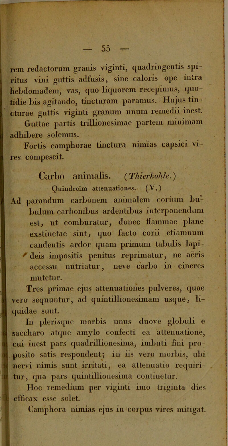 rein redactorum granis viginti, quadringentis spi- ritus villi giittis adlusis, sine caloris ope intra hebdomadem, vas, ([uo liquorem recepimus, quo- tidie bis agitando, tincturam paramus. Hiijus tin- ctiirae guttis viginti granum mium remedii inest. Guttae partis trillionesiniae partem miuimam adhibere solemus. Fortis campborae tinctura nimias capsici vi- res compescit. Carbo animalis. (Thier'kohlc.) Quindecim attenuationes. (V.) Ad paraudum carbonem aninialeni coriuin bii- bulimi carbonibiis ardentiljus iiiterpoiiendam estj ut comburatiir, donee flammae plane exstinctae sint, quo facto corii etiamnum candentis ardor C[uam primmu tabulis lapi- ^deis impositis penitus reprimatur, ne aeris accessu nutriatur, neve carbo in cineres mutetur. Tres primae ejus attenuationes pulveres, quae vero sequuntur, ad quintillioncsimam usque j li- quidae sunt. In plerisque morbis unus duove globuli e saccharo atque ainylo confecti ea attenuatione, cui inest pars quadrillionesiniaj inilmti lliii pro- posito satis respondent; in iis vero morbisj ulii nervi nimis sunt irritati, ea attenuatio recpiiri- tur, qua pars quintillionesima contiiietur. Hoc reniedium per viginti imo triginta dies efficax esse solet. Camphor a nimias ejus in coipus vires mitigat.