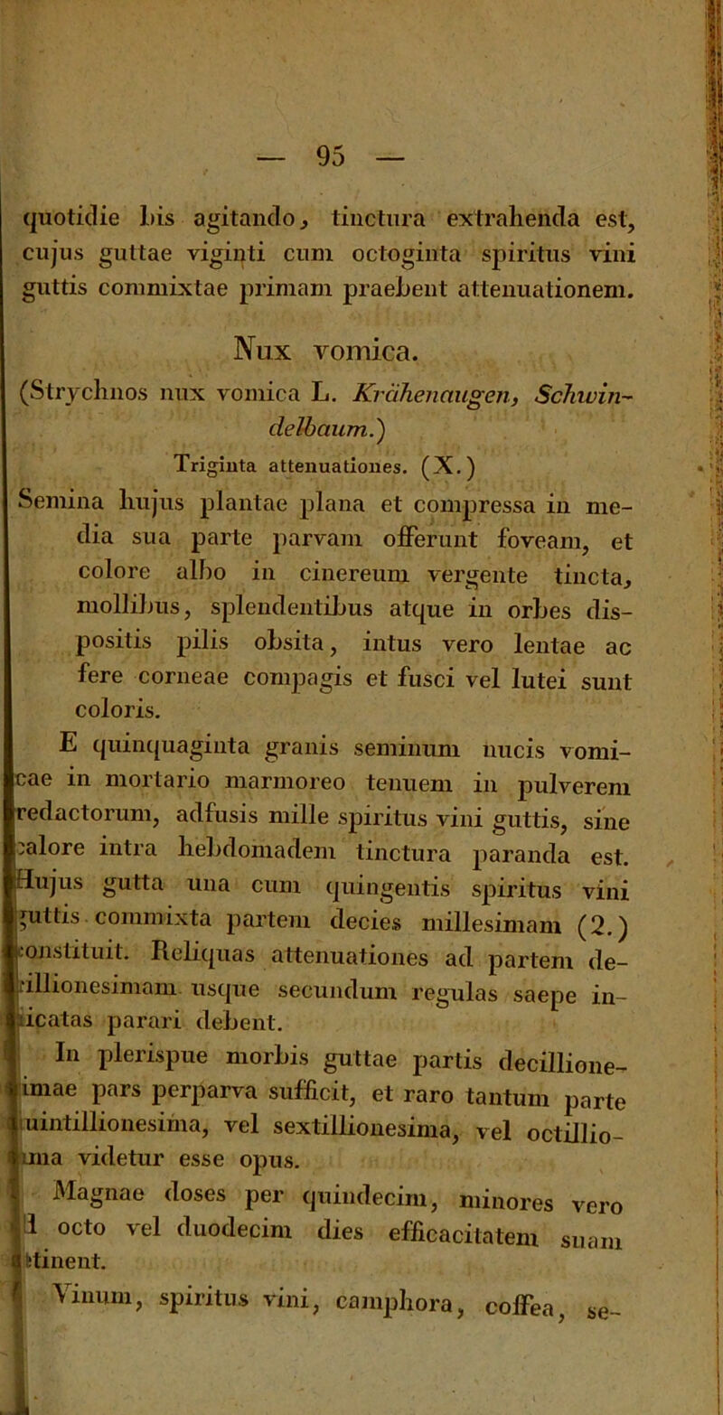 quotidie Lis agitanclo^ tiiictiira extrahencla est, ciijus guttae viginti cum octoginta spiritiis vini giittis commixtae primam praeLeut atteimationem. Nux voinica. (Strychnos nux vomica L. Krahenaugen, Sckwin- delhaum.') Trigiuta attenuatioues. (X.) Semina liujus plantae plana et compressa in me- dia sua parte parvam offerunt foveam, et colore alLo in cinereum vergente tincta, molliLus, splendentiLus atque in orLes clis- positis pilis oLsita, intus vero lentae ac fere corneae compagis et fusci vel lutei sunt coloris. E quinquaginta granis seminum iiucis vomi- cae in mortario marmoreo tenuem in pulverem redactorum, adfusis mille spiritus vini guttis, sine calore intra lieLdomadem tinctura paranda est. ^ Hujus gutta una cum quingentis spiritus vini I guttis commixta partem decies millesimam (2.) :onstituit. Reliquas attenuatioues ad partem de- rillionesimam usque secundum regulas saepe in- ncatas parari debent. In plerispue morbis guttae partis decillione- imae pars perparva sufflcit, et raro tantum parte fuintillionesima, vel sextillionesima, vel octiJlio- ^na videtur esse opus. Magnae doses per quindecim, minores vero a octo vel duodecim dies efficacitatem suam ttinent. Vinum, spiritus vini, camphora, colFea, se-