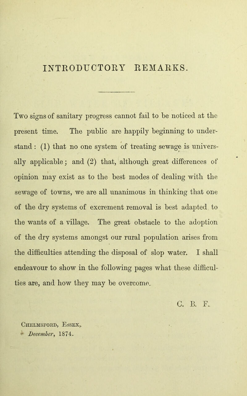 INTRODUCTORY REMARKS. Two signs of sanitary progress cannot fail to be noticed at the present time. Tbe public are happily beginning to under- stand : (1) that no one system of treating sewage is univers- ally applicable; and (2) that, although great differences of opinion may exist as to the best modes of dealing with the sewage of towns, we are all unanimous in thinking that one of the dry systems of excrement removal is best adapted to the wants of a village. The great obstacle to the adoption of the dry systems amongst our rural population arises from the difficulties attending the disposal of slop water. I shall endeavour to show in the following pages what these difficul- ties are, and how they may be overcome. C. B. K Chelmsford, Essex.  December, 1874.