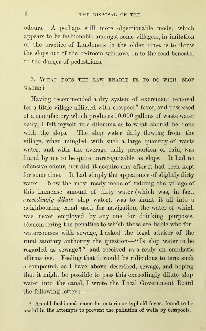 odours. A perhaps still more objectionable mode, which appears to he fashionable amongst some villagers, in imitation of the practice of Londoners in the olden time, is to throw the slops out of the bedroom windows on to the road beneath, to the danger of pedestrians. 3. What does the law enable us to do with slop WATER ? Having recommended a dry system of excrement removal for a little village afflicted with cesspool * fever, and possessed of a manufactory which produces 10,000 gallons of waste water daily, I felt myself in a dilemma as to what should he done with the slops. The slop water daily flowing from the village, when mingled with such a large quantity of waste water, and with the average daily proportion of rain, was found by me to he quite unrecognizable as slops. It had no offensive odour, nor did it acquire any after it had been kept for some time. It had simply the appearance of slightly dirty water. How the most ready mode of ridding the village of this immense amount of dirty water (which was, in fact, exceedingly dilute slop water), was to shunt it all into a neighbouring canal used for navigation, the water of which was never employed by any one for drinking purposes. Remembering the penalties to which those are liable who foul watercourses with sewage, I asked the legal adviser of the rural sanitary authority the question—“ Is slop water to be regarded as sewage 1 ” and received as a reply an emphatic affirmative. Feeling that it would be ridiculous to term such a compound, as I have above described, sewage, and hoping that it might be possible to pass this exceedingly dilute slop water into the canal, I wrote the Local Government Board the following letter :— * An old- fashioned name for enteric or typhoid fever, found to he useful in the attempts to prevent the pollution of wells by cesspools.