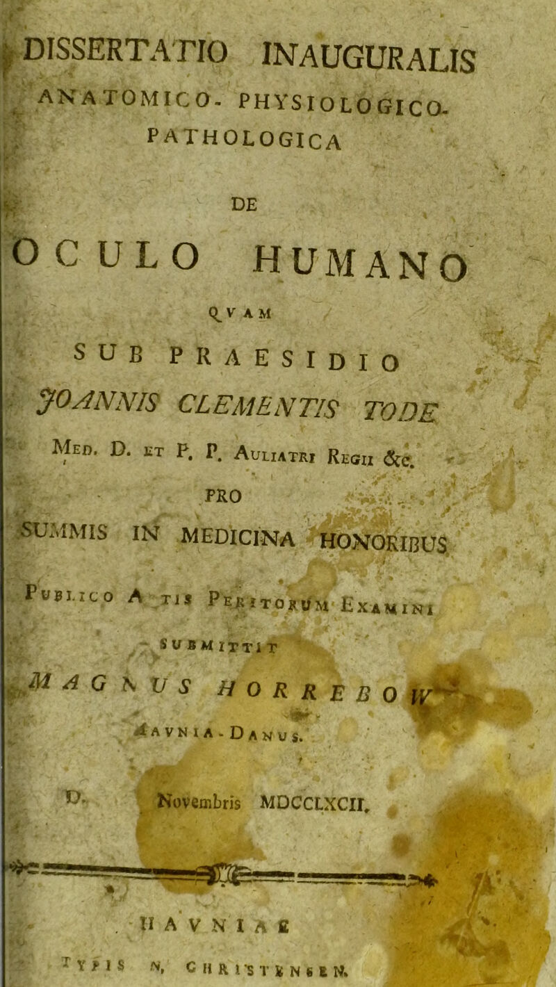 f dissertatio inauguralis ANATOMICO. PHYSIOLOGICO. ' PATHOLOGICA DE OCULO HUMANO V A M sub praesidio yoANNIS CLEMENTIS TODE Med. D. et P. P. Auliatri Regii &c. PRO SUMMIS IN MEDICINA HONORIBUS Pubi.ico A tu Pebitokum Examini submittit M.A M A G \ V S HORREBO hT4 A A V N I A - D A N U s. f f - Novembris MDCCLXCII, ;, A ♦> HA VNUfi ; Y f I S N, C II R I *s T K N 6 E N* fi. /ir