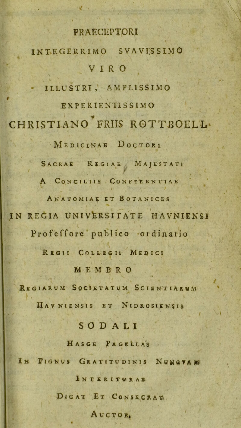 PRAECEPTORI INT.E GERRI MO SVAVI.SSIMO VIRO s. \ - ILLUSTRI, AMPLISSIMO r . EXPERIENTI SSIMO CHRISTIANO*FRUS ROTTROELL Medicinae Doctori Sacrae Regiae Majestati i * f /, . • • . , • ' i, i A Conciliis Conferentia e ' '  > . 1 ' 1 * A NATO MIA? ET BOTANICES IN REGIA UNIVERSITATE H AVNIENSI W \ * / ~ V i / ' Profeffore publico -ordinario *. '-'A , ' S V. / ■ Regii Collegii Medici MEMBRO Regiarum Societatum Scientiarvm r i . t * # * 'i, * •• Havniensis et Nidrosiensis SODALI Hasge Pagellas Ih Pignus Gratitudinis N u a v a m Interitura* Dicat Et Consecrar Auctor,