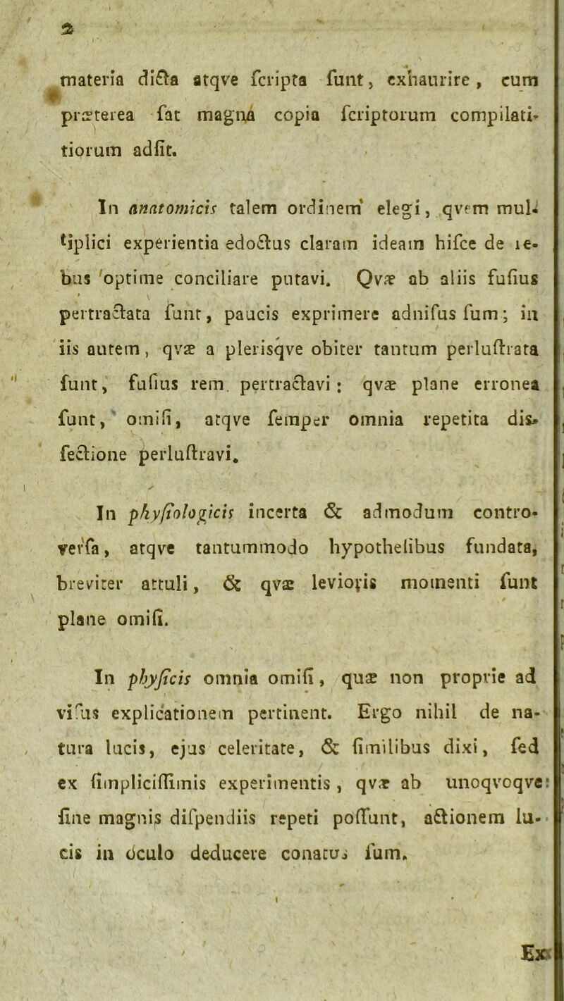 materia di£ta atqve fcripta funt, exhaurire, cum praeterea fat magna copia fcriptorum compilati» tiorum adfit. In anatomicis talem ordinem’ elegi, qvem mub tjplici experientia edo&us claram ideam hifce de le- bus 'optime conciliare putavi. Qva? ab aliis fufius » w pertractata funt, paucis exprimere adnifusfum; in iis autem, qvse a plerisqve obiter tantum perluftrata funt, fufius rem pertractavi: qvae plane erronea funt, omifi, atqve femper omnia repetita dis* fectione perluftravi. In phyfiologicis incerta & admodum contro- vevfa, atqve tantummodo bypothelibus fundata, breviter attuli, (k qva: levioris momenti funt plane omifi. In phyjtcis omnia omifi, quae non proprie ad vilis explicationem pertinent. Ergo nihil de na- tura lucis, ejus celeritate, <5c fimilibus dixi, fed ex fimplicifiimis experimentis, qvar ab unoqvoqve: Ene magnis difpendiis repeti poliunt, a&ionem lu- cis in oculo deducere conatui fum* Ex i