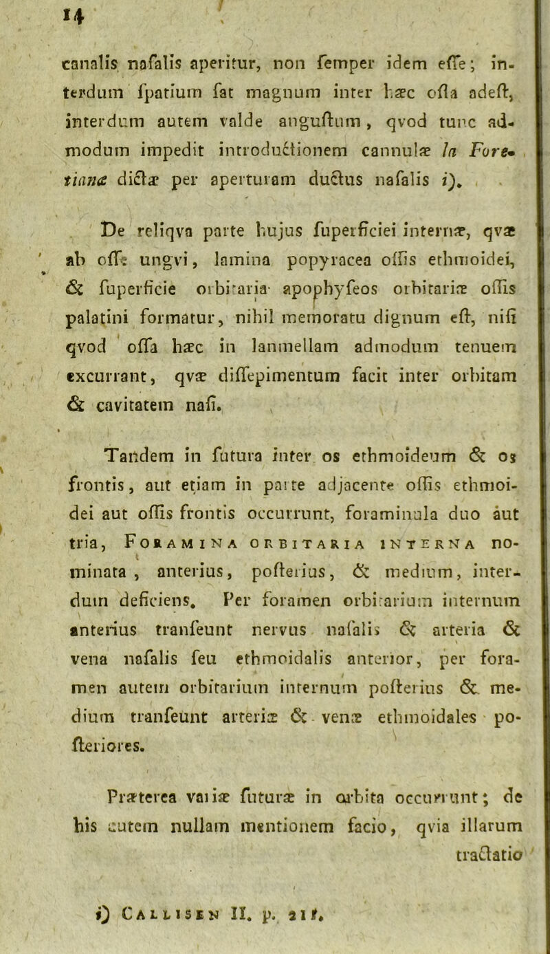 *4 canalis nafalis aperitur, non femper idem effie; in- terdum fpatium fat magnum inter haec cfla adeft, interdum autem valde anguftum, qvod tunc ad- modum impedit introductionem cannulae In Fure• tiana dictae per aperturam ductus nafalis i). De reliqvn parte hujus fuperficiei internae, qvae ' ab ofTe ungvi, lamina popyracea offis ethmoidei, > & fuperficie orbiraria apophyfeos oihitariae otiis palatini formatur, nihil memoratu dignum eft, nili qvod offa h#c in lanmellam admodum tenuem excurrant, qvs dilfepimentum facit inter orbitam & cavitatem nali. Tandem in futura inter os ethmoideum & os frontis, aut etiam in paite adjacente odis ethmoi- dei aut offis frontis occurrunt, foraminula duo aut tria, Foramina orbitaria interna no- minata , anterius, pofteiius, & medium, inter- dum deficiens. Fer foramen orbirarium internum anterius tranfeunt nervus nafalis arteria & vena nafalis feu ethmoidalis anterior, per fora- men autem orbitarium internum pofterius <$t me- dium tranfeunt arterias 6c venre ethmoidales po- fleriores. Praeterea variae futurae in orbita occurrunt; de bis cutem nullam mentionem facio, qvia illarum trattatio 0 Callisen II. p. 311«