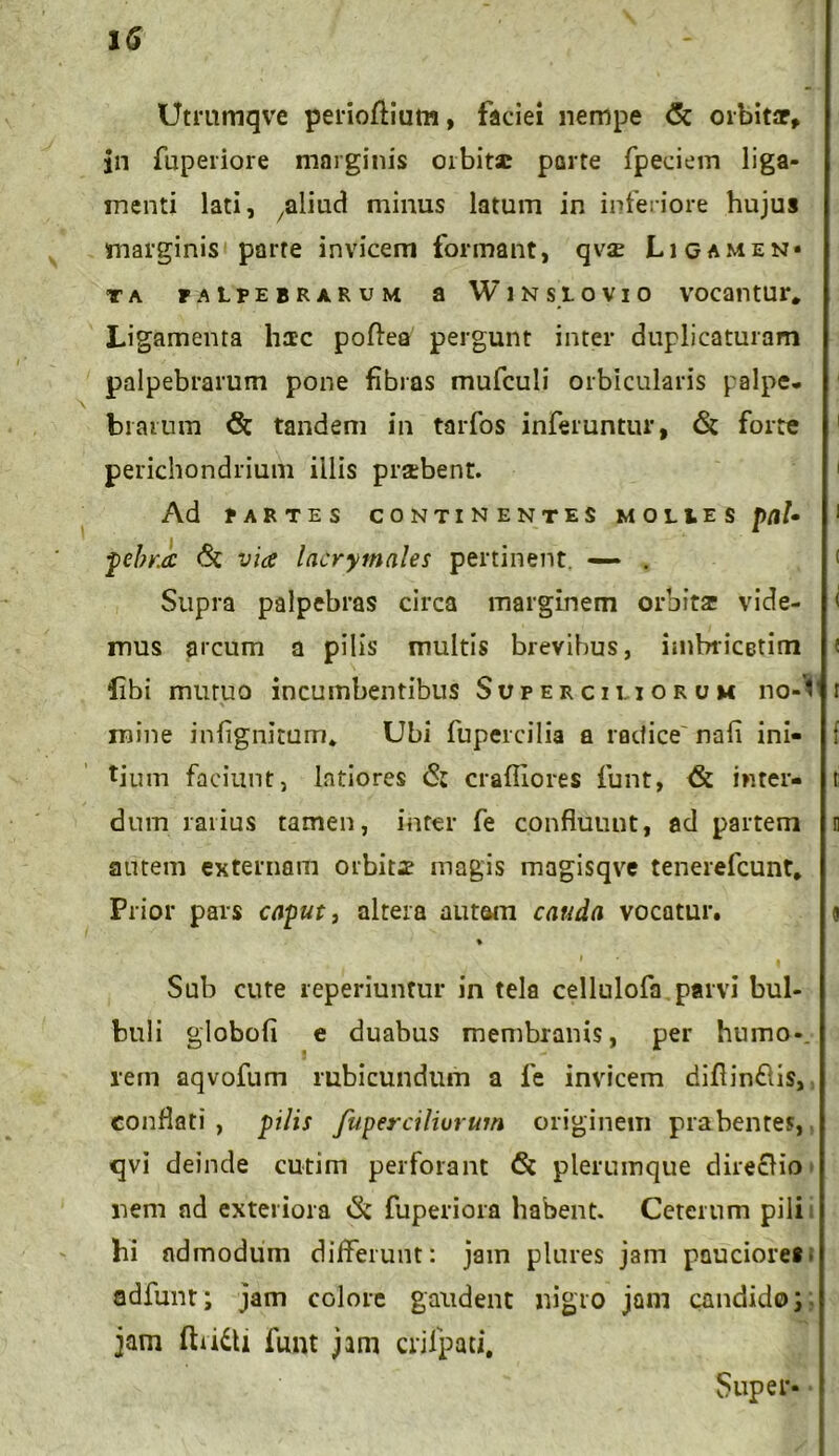 Utmmqve perioftiutn, faciei nempe & orbitar, Jn fuperiore marginis orbita: porte fpeciem liga- menti lati, /aliad minus latum in inferiore hujus marginis parte invicem formant, qvae Ligamen» ta palpebrarum a Winslovio vocantur. Ligamenta haec poftea pergunt inter duplicaturam palpebrarum pone fibras mufculi orbicularis palpe- bi arum <St tandem in tarfos inferuntur, <5t forte perichondrium illis praebent. Ad PARTES CONTINENTES MOLIES pebr.a via lacrymales pertinent. — . Supra palpebras circa marginem orbitae vide- mus arcum a pilis multis brevibus, imbricetim fibi mutuo incumbentibus Superciliorum noA * mine infignitum* Ubi fupercilia a radice' nafi ini- tium faciunt, latiores (St craftiores funt, & inter- dum rarius tamen, inter fe confluunt, ad partem autem externam orbitae magis magisqve tenerefcunt. Prior pars caput, altera autem cauda vocatur. % i • Sub cute reperiuntur in tela cellulofa parvi bul- buli globofi e duabus membranis, per humo*, rem aqvofum rubicundum a 1'e invicem diffindis, conflati , pilis fuperciliorum originem prabentes, qvi deinde cutim perforant <$t plerumque direclio nem ad exteriora (k fuperiora habent. Ceterum pili hi admodum differunt: jam plures jam pauciore*; adfunt; jam colore gaudent nigro jam candido; jam ftddti funt jam crjlpati. Super-