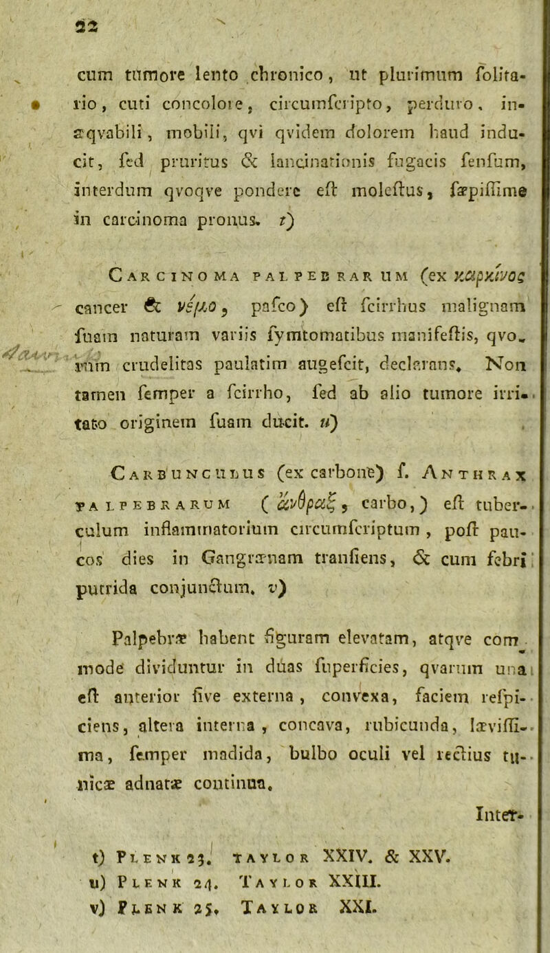 cum tumore lento chronico, ut plurimum folita- • lio, cuti concoloie, circumfcripto, perduro, in- spqvabili, mobili, qvi qvidem dolorem haud indu- cit, fed pruritus cSc lancinationis fugacis fenfum, interdum qvoqve pondere eft moleftus, faqpiflime in carcinoma pronus. t') Carcinoma palpebrarum (ex xapxwag cancer & vefiO 9 pafco) efl: fcirrhus malignam fuam naturam variis fymtomatibus msnifeftis, qvo„ rnm crudelitas paulatim augefcit, declarans. Non tamen femper a fcirrho, fed ab alio tumore irri- tato originem fuam ducit, u) Carbunculus (ex carbone) f. Anthrax jalpebrarum ( av(lpct% 9 carbo,) efl tuber- culum inflammatorium circumfcriptum , pofl pau- cos dies in Gangraenam tranfiens, 6c cum febri putrida conjunctum, i») Palpebra? habent flguram elevatam, atqve com mode dividuntur in duas fuperficies, qvarum una efl: anterior live externa , convexa, faciem refpi- ciens, altera interna, concava, rubicunda, lacvifli- ma, femper madida, bulbo oculi vel rectius tu- nicae adnatse continua. « Inter- t) Plenk 13, TAYLOR XXIV. & XXV. u) P l F. K K 24. TAYLOR XXIII. v) PJ.ENK 3J, TAYLOR XXI.