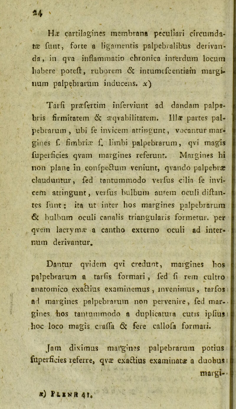 n * H* cartilagines membrana peculiari circumda- ta? funt, forte a ligamentis palpebralibus derivan- da , in qva inflammatio chronica interdum locum habere poreft, ruborem & intumefeentiam margi- num palpebrarum inducens. Tarfi praefertim inferviunt ad dandam palpe- bris firmitatem & aeqvabilitatem. Illa? partes pal- pebrarum , ubi fe invicem attingunt, vocantur mar- gines f. fimbri.r fi limbi palpebrarum, qvi magis fuperficies qvam margines referunt. Margines hi non plane in confpeclum veniunt, qvando palpebrae clauduntur, fed tantummodo verfus cilia fe invi- cem attingunt, verfus bulbum aurem oculi diftan- tes funt; ita ut inter hos margines palpebrarum & bulbum oculi canalis triangularis formetur, per qvein lacryma? a cantho externo oculi ad inter- num derivantur. Dantur qvidem qvi credunt, margines hos palpebrarum a tarfls formari , fed fi rem cultro anatomico exaefius examinemus , invenimus, tarfos ad margines palpebrarum non pervenire, fed mar- gines hos tantummodo a duplicatura cutis ipfius hoc loco magis crafla 6c fere callofa formari. Jam diximus mafgines palpebrarum potius fuperficies referre, qva? exa&ius examinat* a duobus tnargi-